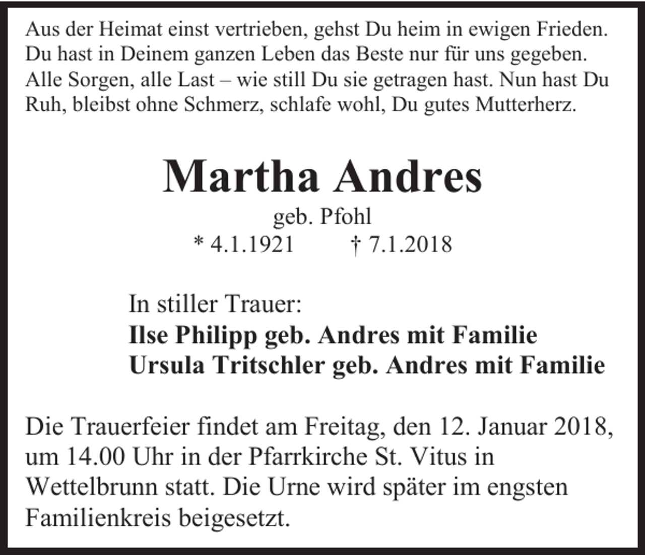 <p>Aus der Heimat einst vertrieben, gehst Du heim in ewigen Frieden.<br />Du hast in Deinem ganzen Leben das Beste nur für uns gegeben.<br />Alle Sorgen, alle Last – wie still Du sie getragen hast. Nun hast Du<br />Ruh, bleibst ohne Schmerz, schlafe wohl, Du gutes Mutterherz.</p><p>Martha Andres<br />geb. Pfohl<br />* 4.1.1921<br />† 7.1.2018</p><p>In stiller Trauer:<br />Ilse Philipp geb. Andres mit Familie<br />Ursula Tritschler geb. Andres mit Familie<br />Die Trauerfeier findet am Freitag, den 12. Januar 2018,<br />um 14.00 Uhr in der Pfarrkirche St. Vitus in<br />Wettelbrunn statt. Die Urne wird später im engsten<br />Familienkreis beigesetzt.</p>