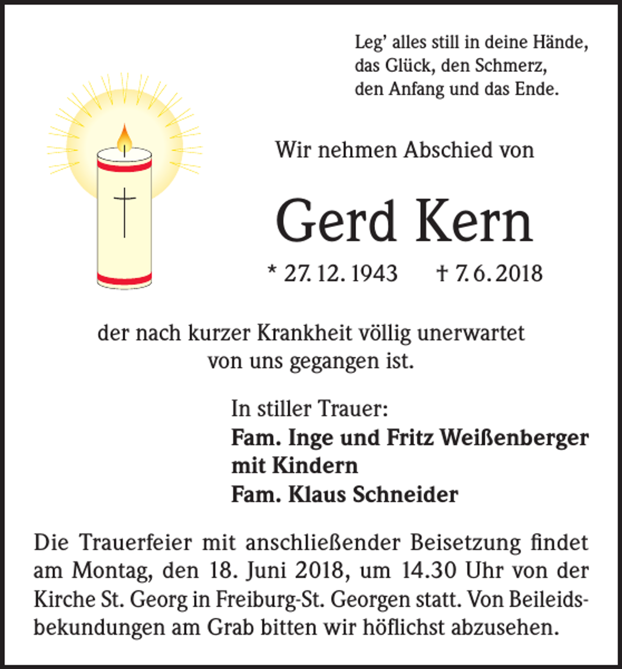 <p>Leg’ alles still in deine Hände,<br />das Glück, den Schmerz,<br />den Anfang und das Ende.</p><p>Wir nehmen Abschied von</p><p>Gerd Kern<br />* 27. 12. 1943 † 7. 6. 2018<br />der nach kurzer Krankheit völlig unerwartet<br />von uns gegangen ist.<br />In stiller Trauer:<br />Fam. Inge und Fritz Weißenberger<br />mit Kindern<br />Fam. Klaus Schneider<br />Die Trauerfeier mit anschließender Beisetzung findet<br />am Montag, den 18. Juni 2018, um 14.30 Uhr von der<br />Kirche St. Georg in Freiburg-St. Georgen statt. Von Beileidsbekundungen am Grab bitten wir höflichst abzusehen.</p>