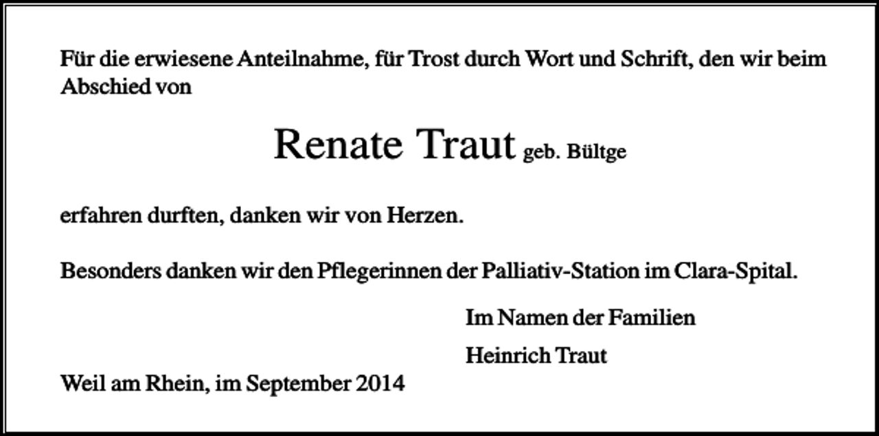 <p>Für die erwiesene Anteilnahme, für Trost durch Wort und Schrift, den wir beim<br />Abschied von</p><p>Renate Traut geb. Bültge<br />erfahren durften, danken wir von Herzen.<br />Besonders danken wir den Pflegerinnen der Palliativ-Station im Clara-Spital.<br />Im Namen der Familien<br />Heinrich Traut<br />Weil am Rhein, im September 2014</p>