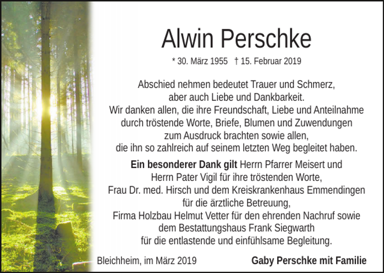 <p>Alwin Perschke<br />* 30. März 1955 † 15. Februar 2019</p><p>Abschied nehmen bedeutet Trauer und Schmerz,<br />aber auch Liebe und Dankbarkeit.<br />Wir danken allen, die ihre Freundschaft, Liebe und Anteilnahme<br />durch tröstende Worte, Briefe, Blumen und Zuwendungen<br />zum Ausdruck brachten sowie allen,<br />die ihn so zahlreich auf seinem letzten Weg begleitet haben.<br />Ein besonderer Dank gilt Herrn Pfarrer Meisert und<br />Herrn Pater Vigil für ihre tröstenden Worte,<br />Frau Dr. med. Hirsch und dem Kreiskrankenhaus Emmendingen<br />für die ärztliche Betreuung,<br />Firma Holzbau Helmut Vetter für den ehrenden Nachruf sowie<br />dem Bestattungshaus Frank Siegwarth<br />für die entlastende und einfühlsame Begleitung.<br />Bleichheim, im März 2019</p><p>Gaby Perschke mit Familie</p>