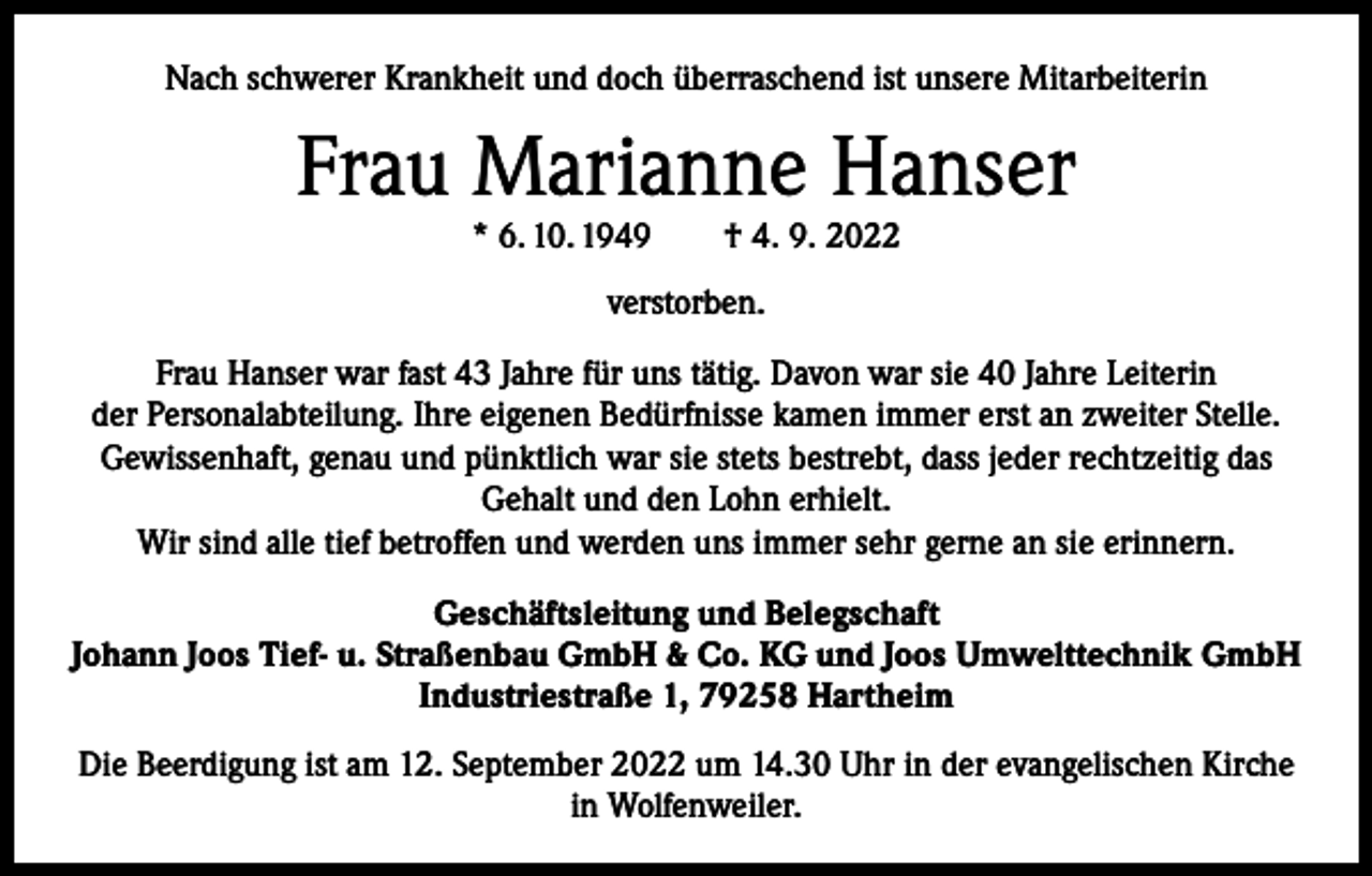 <p>Nach schwerer Krankheit und doch überraschend ist unsere Mitarbeiterin</p><p>Frau Marianne Hanser<br />* 6. 10. 1949 † 4. 9. 2022<br />verstorben.<br />Frau Hanser war fast 43 Jahre für uns tätig. Davon war sie 40 Jahre Leiterin<br />der Personalabteilung. Ihre eigenen Bedürfnisse kamen immer erst an zweiter Stelle.<br />Gewissenhaft, genau und pünktlich war sie stets bestrebt, dass jeder rechtzeitig das<br />Gehalt und den Lohn erhielt.<br />Wir sind alle tief betroffen und werden uns immer sehr gerne an sie erinnern.<br />Geschäftsleitung und Belegschaft<br />Johann Joos Tief- u. Straßenbau GmbH &amp; Co. KG und Joos Umwelttechnik GmbH<br />Industriestraße 1, 79258 Hartheim<br />Die Beerdigung ist am 12. September 2022 um 14.30 Uhr in der evangelischen Kirche<br />in Wolfenweiler.</p>