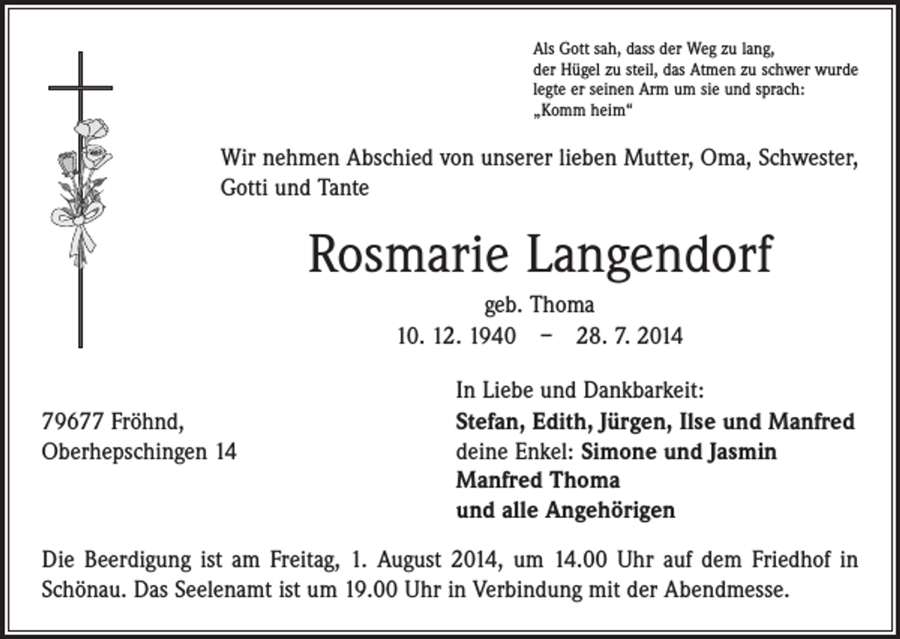 <p>Als Gott sah, dass der Weg zu lang,<br />der Hügel zu steil, das Atmen zu schwer wurde<br />legte er seinen Arm um sie und sprach:<br />„Komm heim“</p><p>Wir nehmen Abschied von unserer lieben Mutter, Oma, Schwester,<br />Gotti und Tante</p><p>Rosmarie Langendorf<br />geb. Thoma<br />10. 12. 1940 – 28. 7. 2014<br />In Liebe und Dankbarkeit:</p><p>79677 Fröhnd,<br />Stefan, Edith, Jürgen, Ilse und Manfred<br />Oberhepschingen 14 deine Enkel: Simone und Jasmin<br />Manfred Thoma<br />und alle Angehörigen<br />Die Beerdigung ist am Freitag, 1. August 2014, um 14.00 Uhr auf dem Friedhof in<br />­Schönau. Das Seelenamt ist um 19.00 Uhr in Verbindung mit der Abendmesse.</p>
