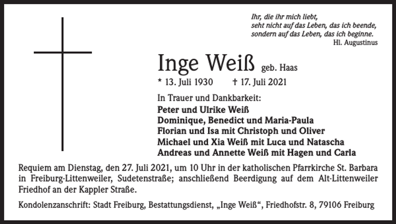 <p>Ihr, die ihr mich liebt,<br />seht nicht auf das Leben, das ich beende,<br />sondern auf das Leben, das ich beginne.</p><p>Hl. Augustinus</p><p>Inge Weiß</p><p>geb. Haas<br />* 13. Juli 1930 † 17. Juli 2021<br />In Trauer und Dankbarkeit:<br />Peter und Ulrike Weiß<br />Dominique, Benedict und Maria-Paula<br />Florian und Isa mit Christoph und Oliver<br />Michael und Xia Weiß mit Luca und Natascha<br />Andreas und Annette Weiß mit Hagen und Carla<br />Requiem am Dienstag, den 27. Juli 2021, um 10 Uhr in der katholischen Pfarrkirche St. Barbara<br />in Freiburg-Littenweiler, Sudetenstraße; anschließend Beerdigung auf dem Alt-Littenweiler<br />Friedhof an der Kappler Straße.<br />Kondolenzanschrift: Stadt Freiburg, Bestattungsdienst, „Inge Weiß“, Friedhofstr. 8, 79106 Freiburg</p>
