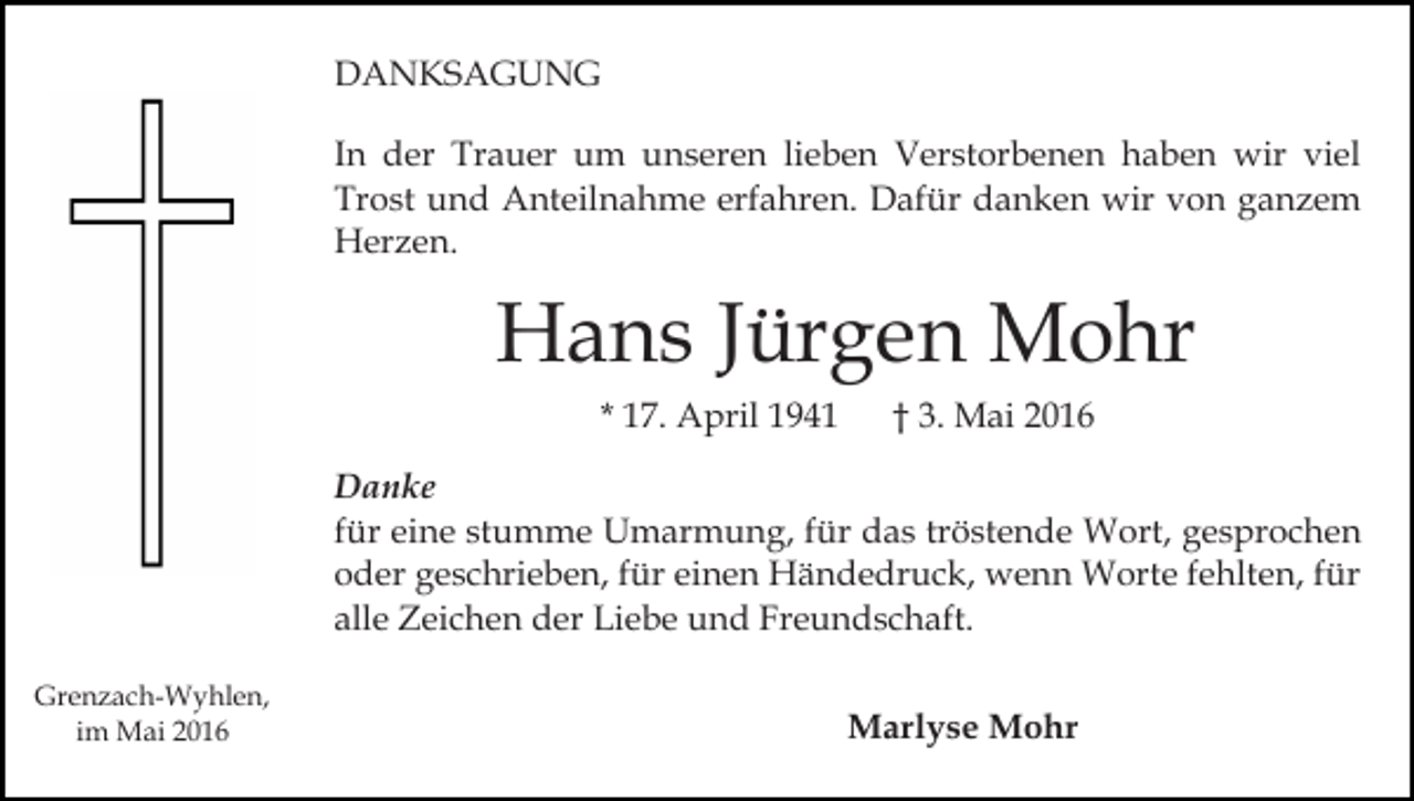 <p>DANKSAGUNG<br />In der Trauer um unseren lieben Verstorbenen haben wir viel<br />Trost und Anteilnahme erfahren. Dafür danken wir von ganzem<br />Herzen.</p><p>Hans Jürgen Mohr<br />* 17. April 1941</p><p>† 3. Mai 2016</p><p>Danke<br />für eine stumme Umarmung, für das tröstende Wort, gesprochen<br />oder geschrieben, für einen Händedruck, wenn Worte fehlten, für<br />alle Zeichen der Liebe und Freundschaft.<br />Grenzach-Wyhlen,<br />im Mai 2016</p><p>Marlyse Mohr</p>