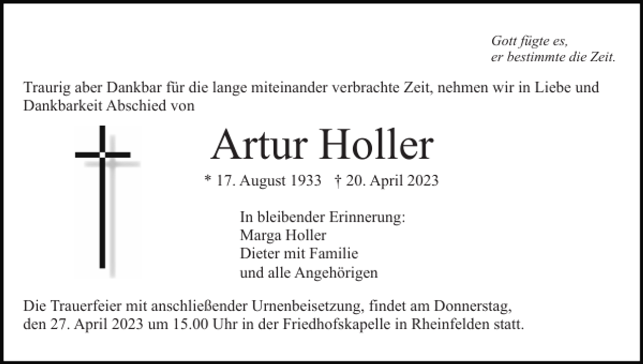 <p>Gott fügte es,<br />er bestimmte die Zeit.</p><p>Traurig aber Dankbar für die lange miteinander verbrachte Zeit, nehmen wir in Liebe und<br />Dankbarkeit Abschied von</p><p>Artur Holler<br />* 17. August 1933 † 20. April 2023<br />In bleibender Erinnerung:<br />Marga Holler<br />Dieter mit Familie<br />und alle Angehörigen<br />Die Trauerfeier mit anschließender Urnenbeisetzung, findet am Donnerstag,<br />den 27. April 2023 um 15.00 Uhr in der Friedhofskapelle in Rheinfelden statt.</p>