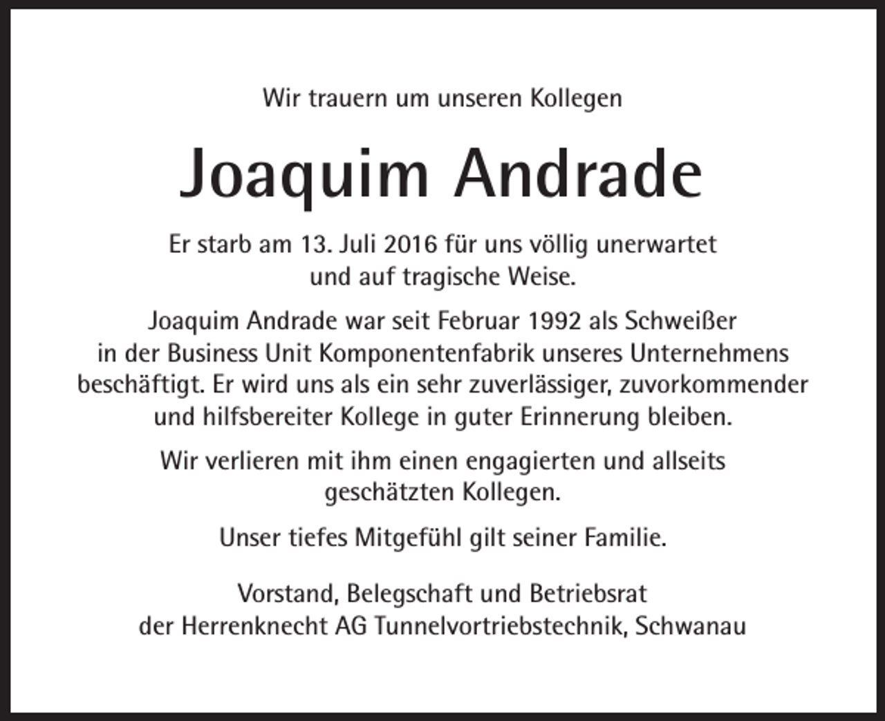 <p>Wir trauern um unseren Kollegen</p><p>Joaquim Andrade<br />Er starb am 13. Juli 2016 für uns völlig unerwartet<br />und auf tragische Weise.<br />Joaquim Andrade war seit Februar 1992 als Schweißer<br />in der Business Unit Komponentenfabrik unseres Unternehmens<br />beschäftigt. Er wird uns als ein sehr zuverlässiger, zuvorkommender<br />und hilfsbereiter Kollege in guter Erinnerung bleiben.<br />Wir verlieren mit ihm einen engagierten und allseits<br />geschätzten Kollegen.<br />Unser tiefes Mitgefühl gilt seiner Familie.<br />Vorstand, Belegschaft und Betriebsrat<br />der Herrenknecht AG Tunnelvortriebstechnik, Schwanau</p>