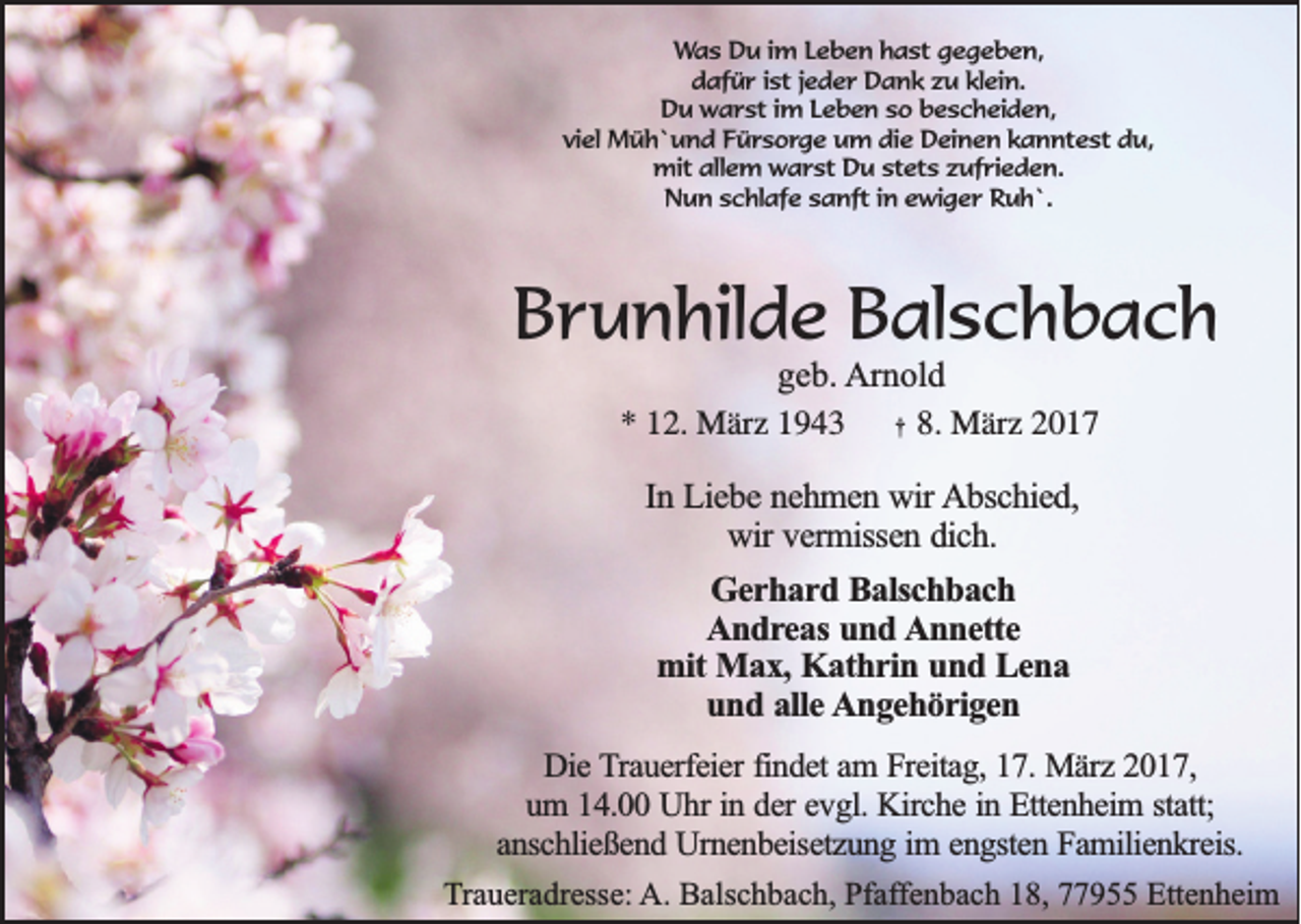 <p>Was Du im Leben hast gegeben,<br />dafür ist jeder Dank zu klein.<br />Du warst im Leben so bescheiden,<br />viel Müh`und Fürsorge um die Deinen kanntest du,<br />mit allem warst Du stets zufrieden.<br />Nun schlafe sanft in ewiger Ruh`.</p><p>Brunhilde Balschbach<br />geb. Arnold<br />* 12. März 1943 † 8. März 2017<br />In Liebe nehmen wir Abschied,<br />wir vermissen dich.<br />Gerhard Balschbach<br />Andreas und Annette<br />mit Max, Kathrin und Lena<br />und alle Angehörigen<br />Die Trauerfeier findet am Freitag, 17. März 2017,<br />um 14.00 Uhr in der evgl. Kirche in Ettenheim statt;<br />anschließend Urnenbeisetzung im engsten Familienkreis.<br />Traueradresse: A. Balschbach, Pfaffenbach 18, 77955 Ettenheim</p>