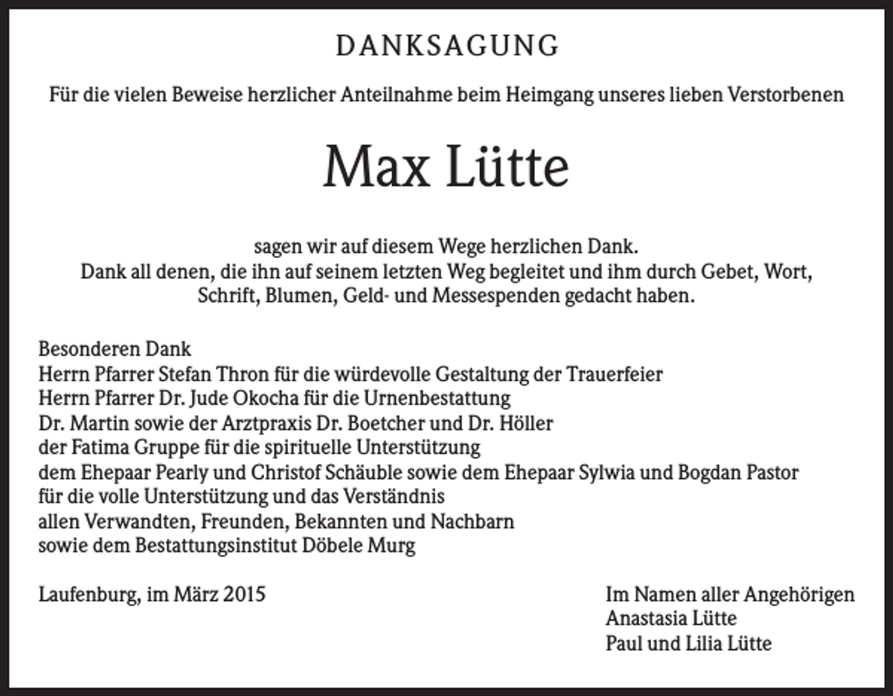 <p>D AN KS AG UN G<br />Für die vielen Beweise herzlicher Anteilnahme beim Heimgang unseres lieben Verstorbenen</p><p>Max Lütte<br />sagen wir auf diesem Wege herzlichen Dank.<br />Dank all denen, die ihn auf seinem letzten Weg begleitet und ihm durch Gebet, Wort,<br />Schrift, Blumen, Geld- und Messespenden gedacht haben.<br />Besonderen Dank<br />Herrn Pfarrer Stefan Thron für die würdevolle Gestaltung der Trauerfeier<br />Herrn Pfarrer Dr. Jude Okocha für die Urnenbestattung<br />Dr. Martin sowie der Arztpraxis Dr. Boetcher und Dr. Höller<br />der Fatima Gruppe für die spirituelle Unterstützung<br />dem Ehepaar Pearly und Christof Schäuble sowie dem Ehepaar Sylwia und Bogdan Pastor<br />für die volle Unterstützung und das Verständnis<br />allen Verwandten, Freunden, Bekannten und Nachbarn<br />sowie dem Bestattungsinstitut Döbele Murg<br />Laufenburg, im März 2015</p><p>Im Namen aller Angehörigen<br />Anastasia Lütte<br />Paul und Lilia Lütte</p>