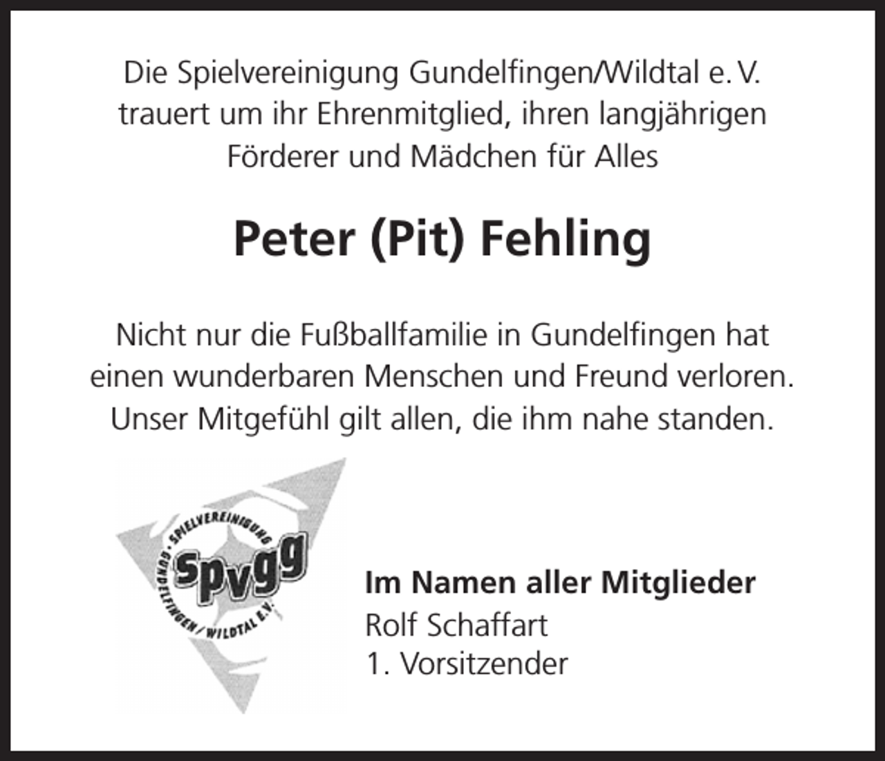 <p>Die Spielvereinigung Gundelfingen/Wildtal e. V.<br />trauert um ihr Ehrenmitglied, ihren langjährigen<br />Förderer und Mädchen für Alles</p><p>Peter (Pit) Fehling<br />Nicht nur die Fußballfamilie in Gundelfingen hat<br />einen wunderbaren Menschen und Freund verloren.<br />Unser Mitgefühl gilt allen, die ihm nahe standen.</p><p>Im Namen aller Mitglieder<br />Rolf Schaffart<br />1. Vorsitzender</p>