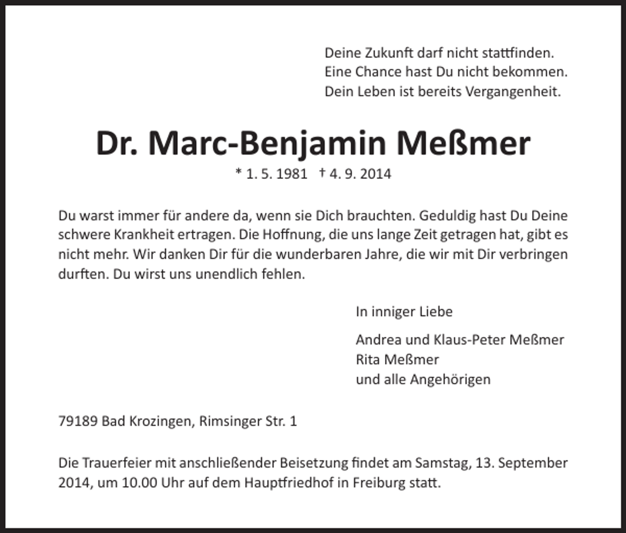 <p>Deine Zukunft darf nicht stattfinden.<br />Eine Chance hast Du nicht bekommen.<br />Dein Leben ist bereits Vergangenheit.</p><p>Dr. Marc-Benjamin Meßmer<br />* 1. 5. 1981 † 4. 9. 2014</p><p>Du warst immer für andere da, wenn sie Dich brauchten. Geduldig hast Du Deine<br />schwere Krankheit ertragen. Die Hoffnung, die uns lange Zeit getragen hat, gibt es<br />nicht mehr. Wir danken Dir für die wunderbaren Jahre, die wir mit Dir verbringen<br />durften. Du wirst uns unendlich fehlen.</p><p>In inniger Liebe</p><p>Andrea und Klaus-Peter Meßmer<br />Rita Meßmer<br />und alle Angehörigen</p><p>79189 Bad Krozingen, Rimsinger Str. 1<br />Die Trauerfeier mit anschließender Beisetzung findet am Samstag, 13. September<br />2014, um 10.00 Uhr auf dem Hauptfriedhof in Freiburg statt.</p>
