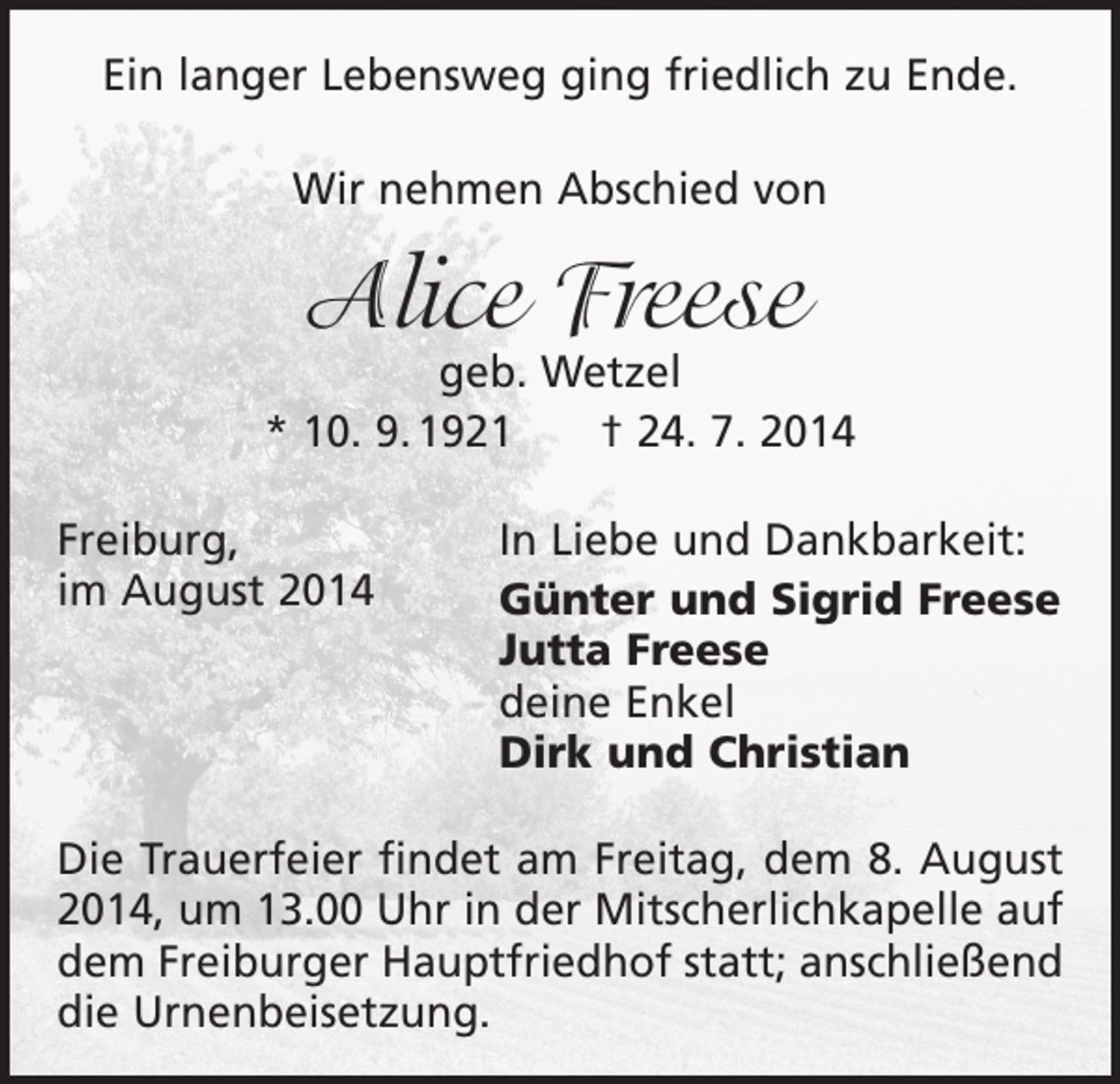 <p>Ein langer Lebensweg ging friedlich zu Ende.<br />Wir nehmen Abschied von</p><p>Alice Freese</p><p>geb. Wetzel<br />* 10. 9. 1921 † 24. 7. 2014<br />Freiburg,<br />im August 2014</p><p>In Liebe und Dankbarkeit:<br />Günter und Sigrid Freese<br />Jutta Freese<br />deine Enkel<br />Dirk und Christian</p><p>Die Trauerfeier findet am Freitag, dem 8. August<br />2014, um 13.00 Uhr in der Mitscherlichkapelle auf<br />dem Freiburger Hauptfriedhof statt; anschließend<br />die Urnenbeisetzung.</p>
