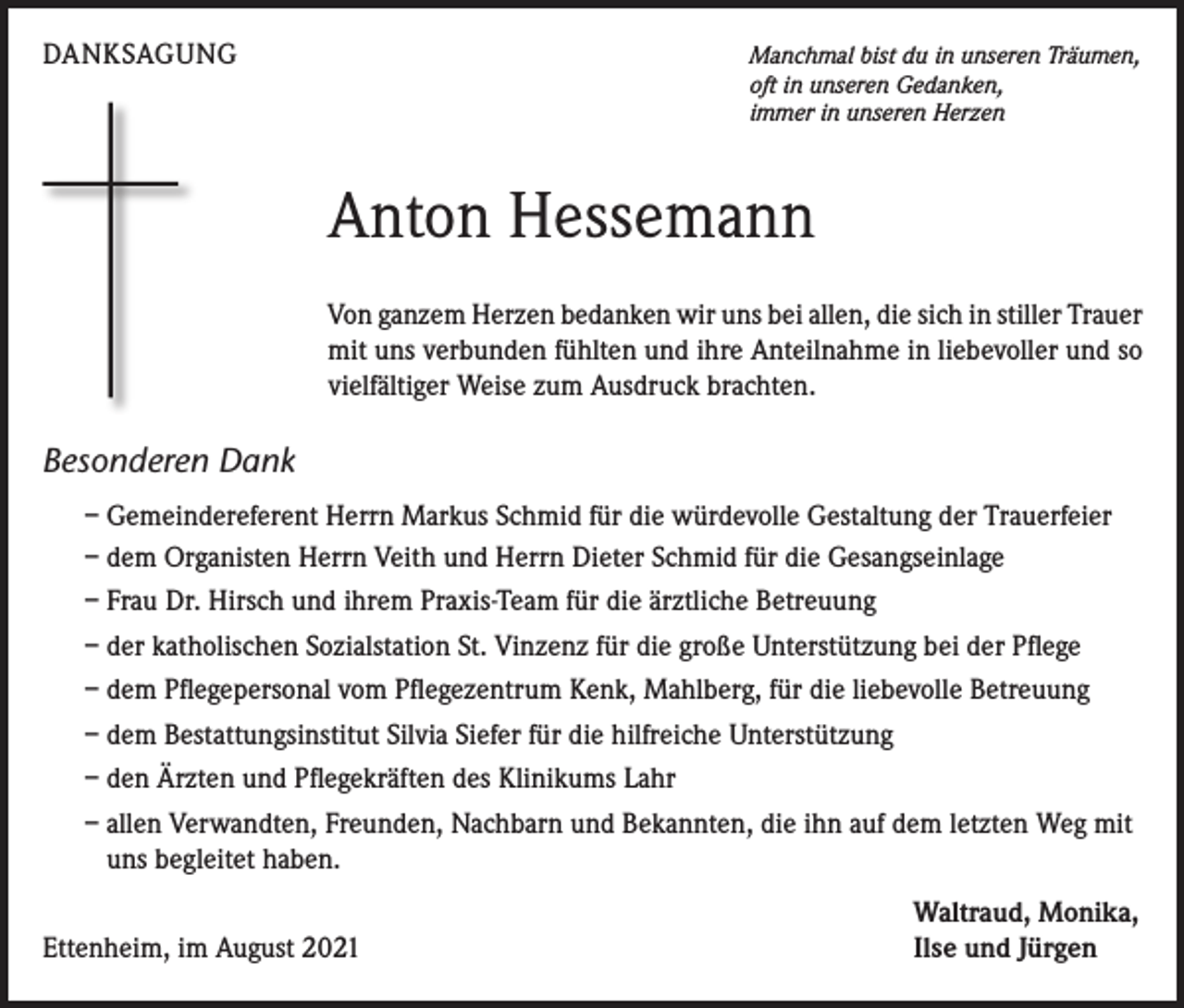 <p>DANKSAGUNG</p><p>Manchmal bist du in unseren Träumen,<br />oft in unseren Gedanken,<br />immer in unseren Herzen</p><p>Anton Hessemann<br />Von ganzem Herzen bedanken wir uns bei allen, die sich in stiller Trauer<br />mit uns verbunden fühlten und ihre Anteilnahme in liebevoller und so<br />vielfältiger Weise zum Ausdruck brachten.</p><p>Besonderen Dank<br />– Gemeindereferent Herrn Markus Schmid für die würdevolle Gestaltung der Trauerfeier<br />– dem Organisten Herrn Veith und Herrn Dieter Schmid für die Gesangseinlage<br />– Frau Dr. Hirsch und ihrem Praxis-Team für die ärztliche Betreuung<br />– der katholischen Sozialstation St. Vinzenz für die große Unterstützung bei der Pflege<br />– dem Pflegepersonal vom Pflegezentrum Kenk, Mahlberg, für die liebevolle Betreuung<br />– dem Bestattungsinstitut Silvia Siefer für die hilfreiche Unterstützung<br />– den Ärzten und Pflegekräften des Klinikums Lahr<br />– allen Verwandten, Freunden, Nachbarn und Bekannten, die ihn auf dem letzten Weg mit<br />uns begleitet haben.</p><p>Ettenheim, im August 2021</p><p>Waltraud, Monika,<br />Ilse und Jürgen</p>
