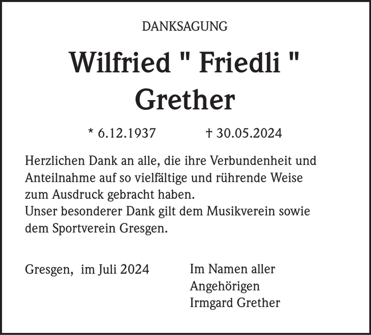 <p>DANKSAGUNG</p><p>Wilfried " Friedli "<br />Grether<br />* 6.12.1937</p><p>† 30.05.2024</p><p>Herzlichen Dank an alle, die ihre Verbundenheit und<br />Anteilnahme auf so vielfältige und rührende Weise<br />zum Ausdruck gebracht haben.<br />Unser besonderer Dank gilt dem Musikverein sowie<br />dem Sportverein Gresgen.<br />Gresgen, im Juli 2024</p><p>Im Namen aller<br />Angehörigen<br />Irmgard Grether</p>