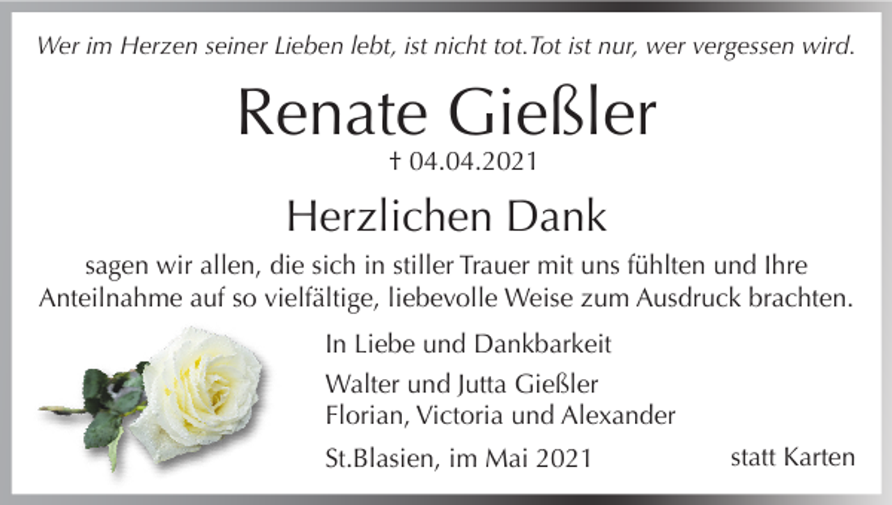 <p>Wer im Herzen seiner Lieben lebt, ist nicht tot.Tot ist nur, wer vergessen wird.</p><p>Renate Gießler<br />† 04.04.2021</p><p>Herzlichen Dank<br />sagen wir allen, die sich in stiller Trauer mit uns fühlten und Ihre<br />Anteilnahme auf so vielfältige, liebevolle Weise zum Ausdruck brachten.<br />In Liebe und Dankbarkeit<br />Walter und Jutta Gießler<br />Florian, Victoria und Alexander<br />St.Blasien, im Mai 2021</p><p>statt Karten</p>