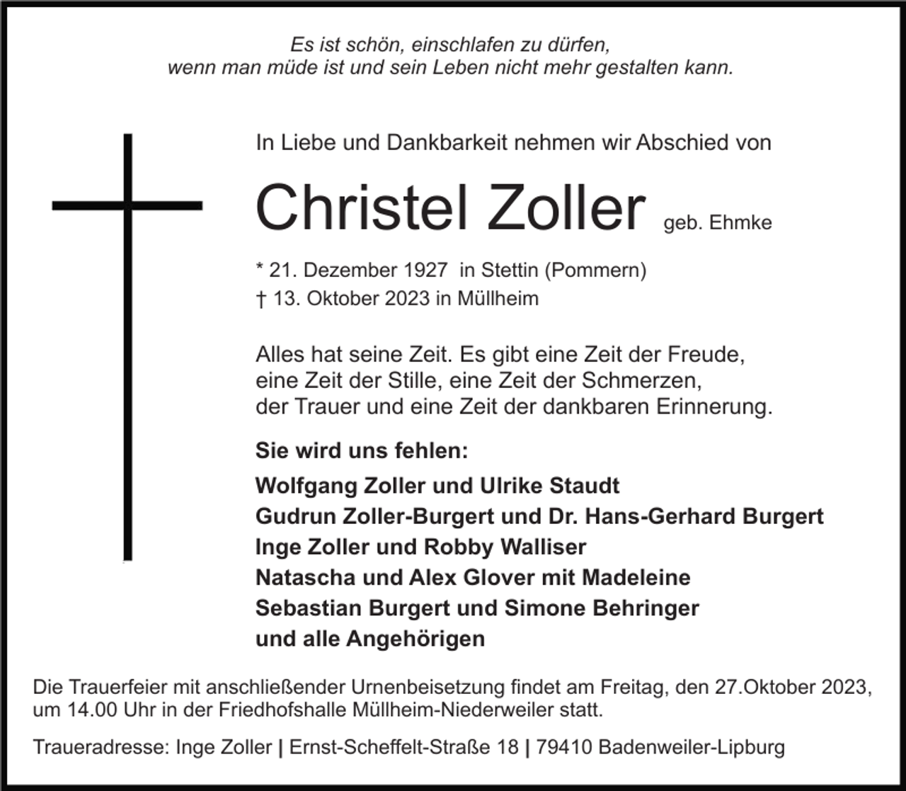 <p>Es ist schön, einschlafen zu dürfen,<br />wenn man müde ist und sein Leben nicht mehr gestalten kann.</p><p>In Liebe und Dankbarkeit nehmen wir Abschied von</p><p>Christel Zoller</p><p>geb. Ehmke</p><p>* 21. Dezember 1927 in Stettin (Pommern)<br />† 13. Oktober 2023 in Müllheim</p><p>Alles hat seine Zeit. Es gibt eine Zeit der Freude,<br />eine Zeit der Stille, eine Zeit der Schmerzen,<br />der Trauer und eine Zeit der dankbaren Erinnerung.<br />Sie wird uns fehlen:<br />Wolfgang Zoller und Ulrike Staudt<br />Gudrun Zoller-Burgert und Dr. Hans-Gerhard Burgert<br />Inge Zoller und Robby Walliser<br />Natascha und Alex Glover mit Madeleine<br />Sebastian Burgert und Simone Behringer<br />und alle Angehörigen<br />Die Trauerfeier mit anschließender Urnenbeisetzung findet am Freitag, den 27.Oktober 2023,<br />um 14.00 Uhr in der Friedhofshalle Müllheim-Niederweiler statt.<br />Traueradresse: Inge Zoller | Ernst-Scheffelt-Straße 18 | 79410 Badenweiler-Lipburg</p>