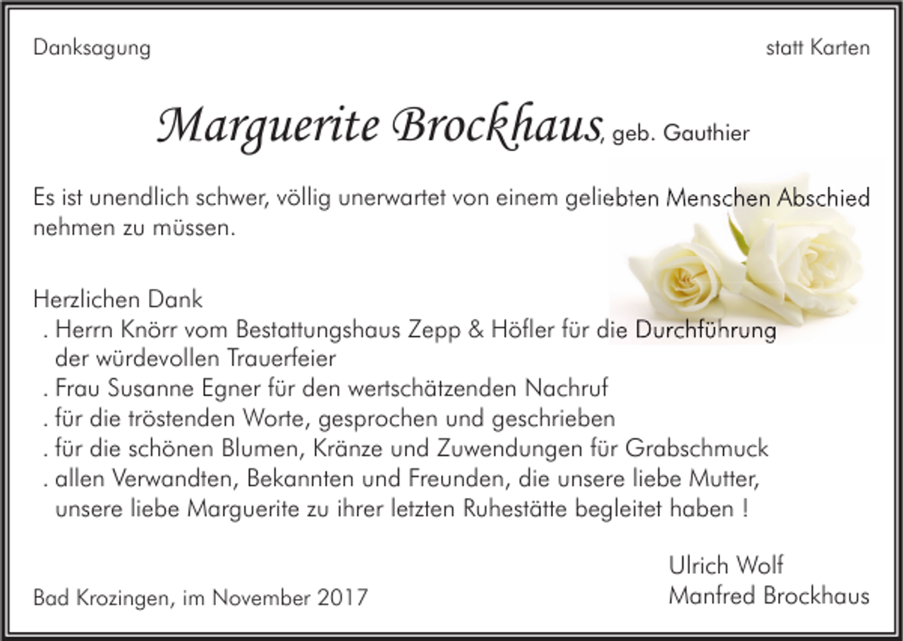 <p>D a n ks a g u n g<br />Danksagung</p><p>st<br />att Karten<br />K art e n<br />statt</p><p>MMarguerite<br />arg uerite Broc<br />Brockhaus<br />k h a us</p><p>, geb.<br />g e b. Gauthier<br />G a ut hi er</p><p>Esist<br />Es<br />ist unendlich<br />u n e n dli c h sschwer,<br />c h w er, vvöllig<br />ölli g uunerwartet<br />n er w art et vvon<br />o n eieinem<br />n e m ggeliebten<br />eli e bt e n Menschen<br />M e ns c h e n Abschied<br />A bs c hi e d<br />nnehmen<br />e h m e n zzu<br />u müssen.<br />m üss e n.<br />HHerzlichen<br />erzli c h e n DDank<br />a nk<br />. Herrn<br />H err n Knörr<br />K n örr vom<br />v o m Bestattungshaus<br />B est att u n gs h a us Zepp<br />Z e p p &amp;&amp; Höfler<br />H öfl er ffür<br />ür die<br />di e Durchführung<br />D ur c hf ü hr u n g<br />der<br />d er würdevollen<br />w ür d e v oll e n Trauerfeier<br />Tr a u erf ei er<br />. Frau<br />Fr a u Susanne<br />S us a n n e Egner<br />E g n er ffür<br />ür den<br />d e n wertschätzenden<br />w erts c h ätz e n d e n Nachruf<br />N a c hr uf<br />tröstenden<br />. ffür<br />ür die<br />di e tr<br />öst e n d e n Worte,<br />W ort e, gesprochen<br />g es pr o c h e n und<br />u n d geschrieben<br />g es c hri e b e n<br />. ffür<br />ür die<br />di e schönen<br />s c h ö n e n Blumen,<br />Bl u m e n, Kränze<br />Kr ä nz e und<br />u n d Zuwendungen<br />Z u w e n d u n g e n ffür<br />ür Grabschmuck<br />Gr a bs c h m u c k<br />. allen<br />all e n Verwandten,<br />V er w a n dt e n, Bekannten<br />B e k a n nt e n und<br />u n d Freunden,<br />Fr e u n d e n, die<br />di e unsere<br />u ns er e liliebe<br />e b e Mutter,<br />M utt er,<br />unsere<br />u ns er e liliebe<br />e b e Marguerite<br />M ar g u erit e zu<br />z u iihrer<br />hr er lletzten<br />etzt e n Ruhestätte<br />R u h est ätt e begleitet<br />b e gl eit et haben<br />haben !<br />BBad<br />a d Krozingen,<br />Kr ozi n g e n, i im<br />m November<br />N o v e m b er</p><p>Ulrich<br />Ulri<br />c h Wolf<br />W olf<br />MManfred<br />a nfr e d BrBrockhaus<br />o c k h a us</p>