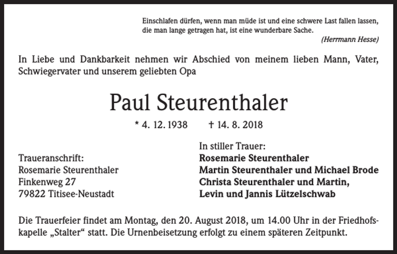 <p>Einschlafen dürfen, wenn man müde ist und eine schwere Last fallen lassen,<br />die man lange getragen hat, ist eine wunderbare Sache.</p><p>(Herrmann Hesse)</p><p>In Liebe und Dankbarkeit nehmen wir Abschied von meinem lieben Mann, Vater,<br />Schwieger­vater und unserem geliebten Opa</p><p>Paul Steurenthaler<br />* 4. 12. 1938 † 14. 8. 2018</p><p>Traueranschrift:<br />Rosemarie Steurenthaler<br />Finkenweg 29822 Titisee-Neustadt</p><p>In stiller Trauer:<br />Rosemarie Steurenthaler<br />Martin Steurenthaler und Michael Brode<br />Christa Steurenthaler und Martin,<br />Levin und Jannis Lützelschwab</p><p>Die Trauerfeier findet am Montag, den 20. August 2018, um 14.00 Uhr in der Friedhofskapelle „Stalter“ statt. Die Urnenbeisetzung erfolgt zu einem späteren Zeitpunkt.</p>