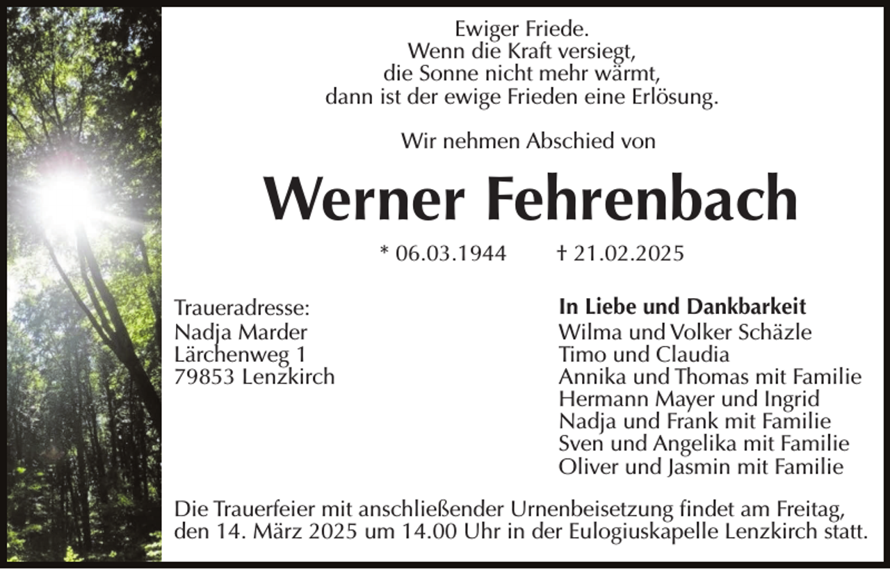 <p>Ewiger Friede.<br />Wenn die Kraft versiegt,<br />die Sonne nicht mehr wärmt,<br />dann ist der ewige Frieden eine Erlösung.<br />Wir nehmen Abschied von</p><p>Werner Fehrenbach<br />* 06.03.1944<br />Traueradresse:<br />Nadja Marder<br />Lärchenweg 1<br />79853 Lenzkirch</p><p>† 21.02.2025<br />In Liebe und Dankbarkeit<br />Wilma und Volker Schäzle<br />Timo und Claudia<br />Annika und Thomas mit Familie<br />Hermann Mayer und Ingrid<br />Nadja und Frank mit Familie<br />Sven und Angelika mit Familie<br />Oliver und Jasmin mit Familie</p><p>Die Trauerfeier mit anschließender Urnenbeisetzung findet am Freitag,<br />den 14. März 2025 um 14.00 Uhr in der Eulogiuskapelle Lenzkirch statt.</p>