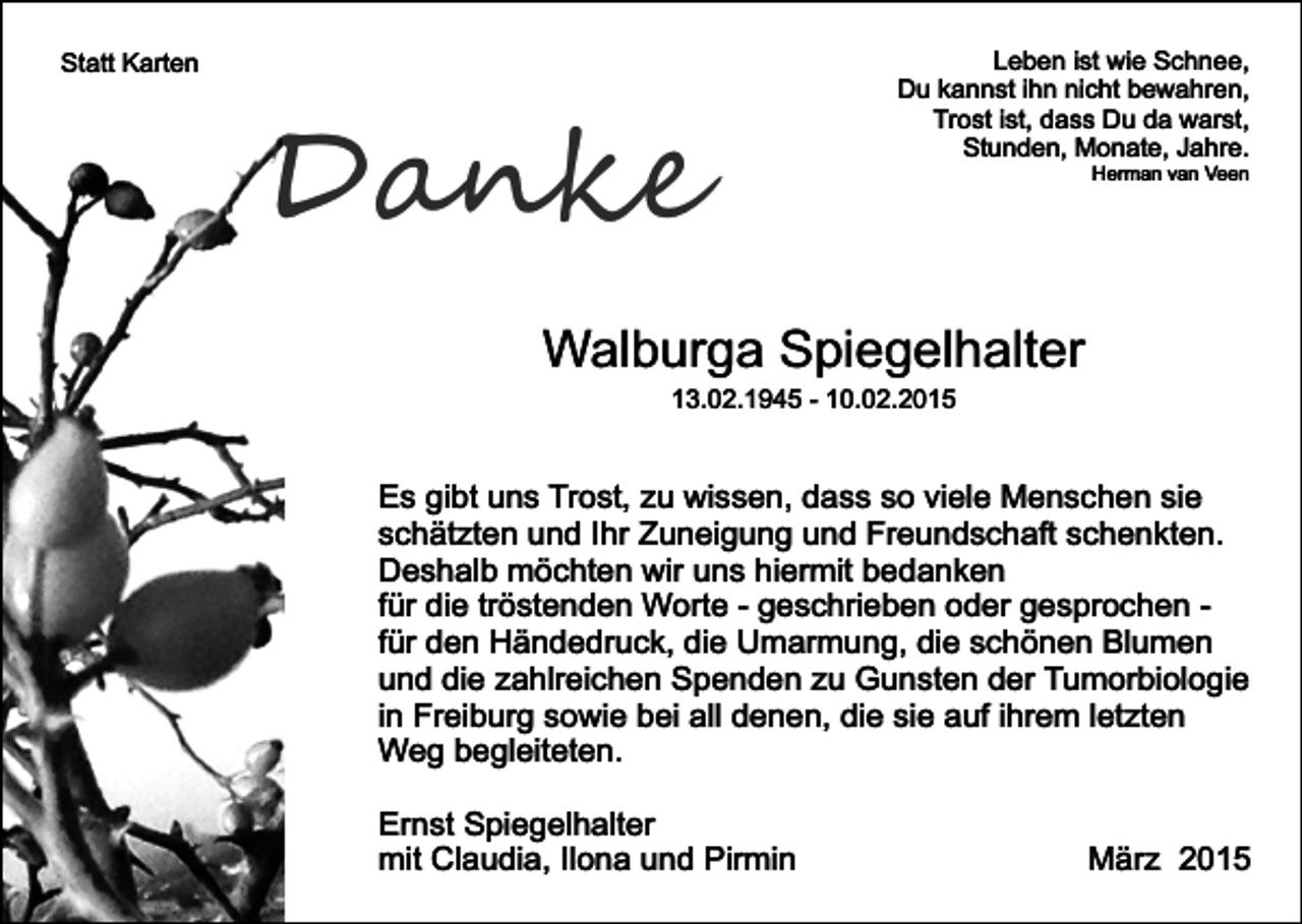 <p>Statt Karten</p><p>Danke</p><p>Leben ist wie Schnee,<br />Du kannst ihn nicht bewahren,<br />Trost ist, dass Du da warst,<br />Stunden, Monate, Jahre.<br />Herman van Veen</p><p>Walburga Spiegelhalter<br />13.02.1945 - 10.02.2015</p><p>Es gibt uns Trost, zu wissen, dass so viele Menschen sie<br />schätzten und Ihr Zuneigung und Freundschaft schenkten.<br />Deshalb möchten wir uns hiermit bedanken<br />für die tröstenden Worte - geschrieben oder gesprochen für den Händedruck, die Umarmung, die schönen Blumen<br />und die zahlreichen Spenden zu Gunsten der Tumorbiologie<br />in Freiburg sowie bei all denen, die sie auf ihrem letzten<br />Weg begleiteten.<br />Ernst Spiegelhalter<br />mit Claudia, Ilona und Pirmin</p><p>März 2015</p>