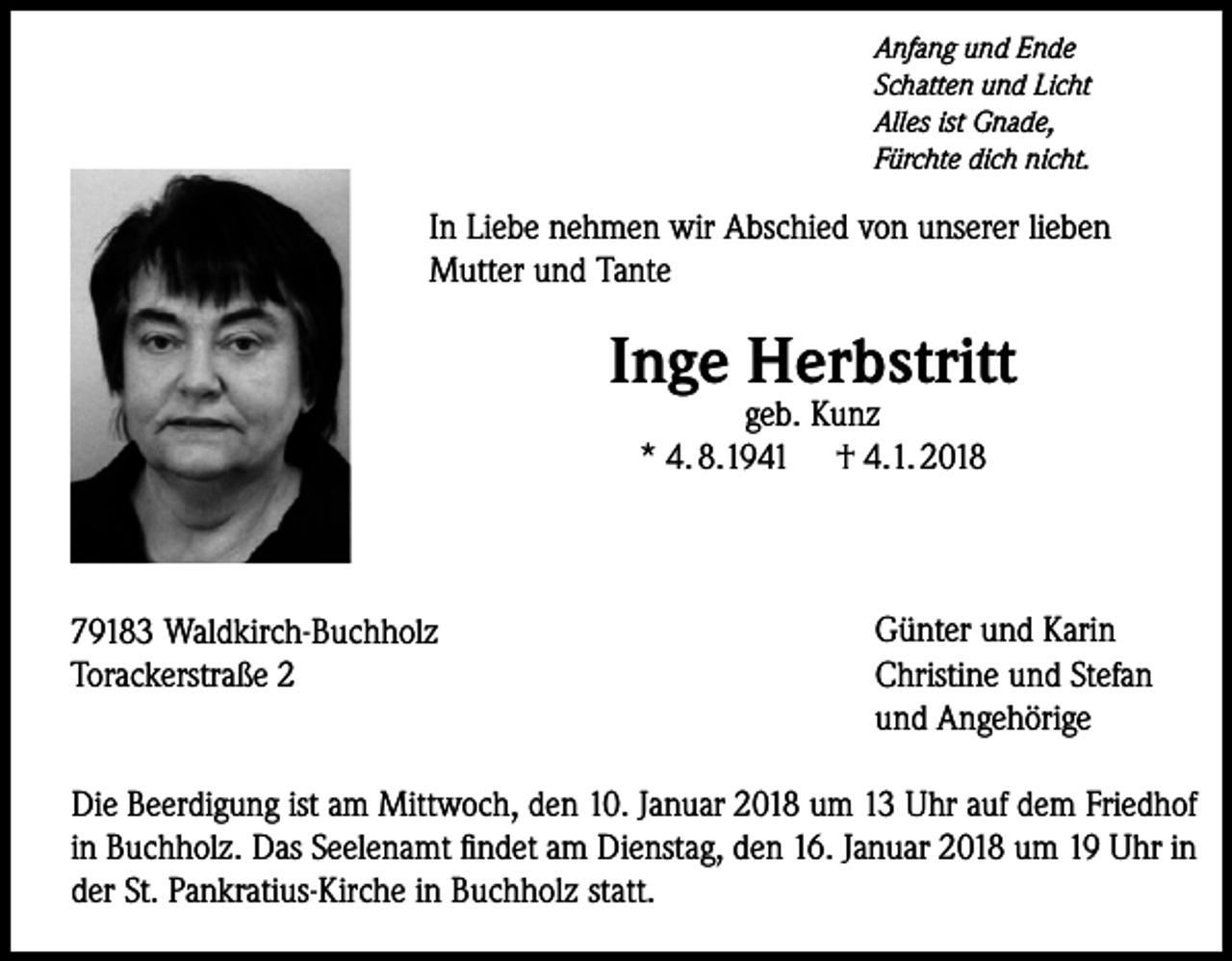 <p>Anfang und Ende<br />Schatten und Licht<br />Alles ist Gnade,<br />Fürchte dich nicht.</p><p>In Liebe nehmen wir Abschied von unserer lieben<br />Mutter und Tante</p><p>Inge Herbstritt<br />geb. Kunz<br />* 4. 8.1941 † 4.1. 2018</p><p>79183 Waldkirch-Buchholz<br />Torackerstraße 2</p><p>Günter und Karin<br />Christine und Stefan<br />und Angehörige</p><p>Die Beerdigung ist am Mittwoch, den 10. Januar 2018 um 13 Uhr auf dem Friedhof<br />in ­Buchholz. Das Seelenamt findet am Dienstag, den 16. Januar 2018 um 19 Uhr in<br />der St. Pankratius-Kirche in Buchholz statt.</p>