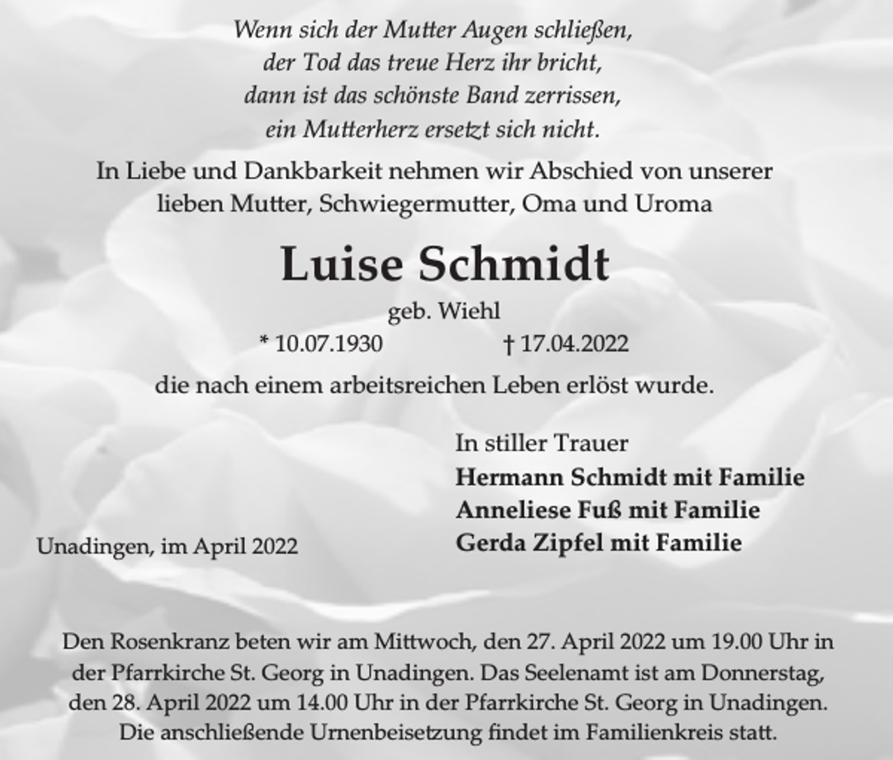 <p>Wenn sich der �u�er Augen schließen,<br />der Tod das treue Herz ihr bricht,<br />dann ist das schönste Band zerrissen,<br />ein �u�erherz erse�t sich nicht�<br />In Liebe und Dankbarkeit nehmen wir Abschied von unserer<br />lieben �u�er, Schwiegermu�er, �ma und Uroma</p><p>Luise Schmidt<br />geb. Wiehl<br />* 10.07.1930</p><p>† 17.04.2022</p><p>die nach einem arbeitsreichen Leben erlöst wurde.</p><p>Unadingen, im April 2022</p><p>In stiller Trauer<br />Hermann Schmidt mit Familie<br />Anneliese Fuß mit Familie<br />Gerda Zipfel mit Familie</p><p>Den �osenkran� beten wir am �i�woch, den 27. April 2022 um 19.00 Uhr in<br />der Pfarrkirche St. Georg in Unadingen. Das Seelenamt ist am Donnerstag,<br />den 28. April 2022 um 14.00 Uhr in der Pfarrkirche St. Georg in Unadingen.<br />Die anschlie�ende Urnenbeise�ung �ndet im �amilienkreis sta�.</p>