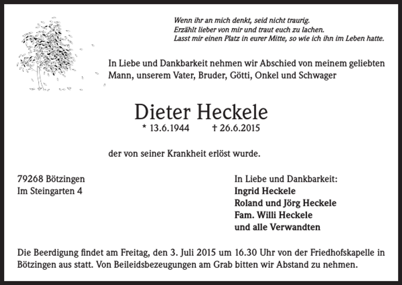 <p>Wenn ihr an mich denkt, seid nicht traurig.<br />Erzählt lieber von mir und traut euch zu lachen.<br />Lasst mir einen Platz in eurer Mitte, so wie ich ihn im Leben hatte.</p><p>In Liebe und Dankbarkeit nehmen wir Abschied von meinem geliebten<br />Mann, unserem Vater, Bruder, Götti, Onkel und Schwager</p><p>Dieter Heckele<br />* 13.6.1944</p><p>† 26.6.2015</p><p>der von seiner Krankheit erlöst wurde.<br />79268 Bötzingen In Liebe und Dankbarkeit:<br />Im Steingarten 4 Ingrid Heckele<br />Roland und Jörg Heckele<br />Fam. Willi Heckele<br />und alle Verwandten<br />Die Beerdigung findet am Freitag, den 3. Juli 2015 um 16.30 Uhr von der Friedhofskapelle in<br />Bötzingen aus statt. Von Beileidsbezeugungen am Grab bitten wir Abstand zu nehmen.</p>