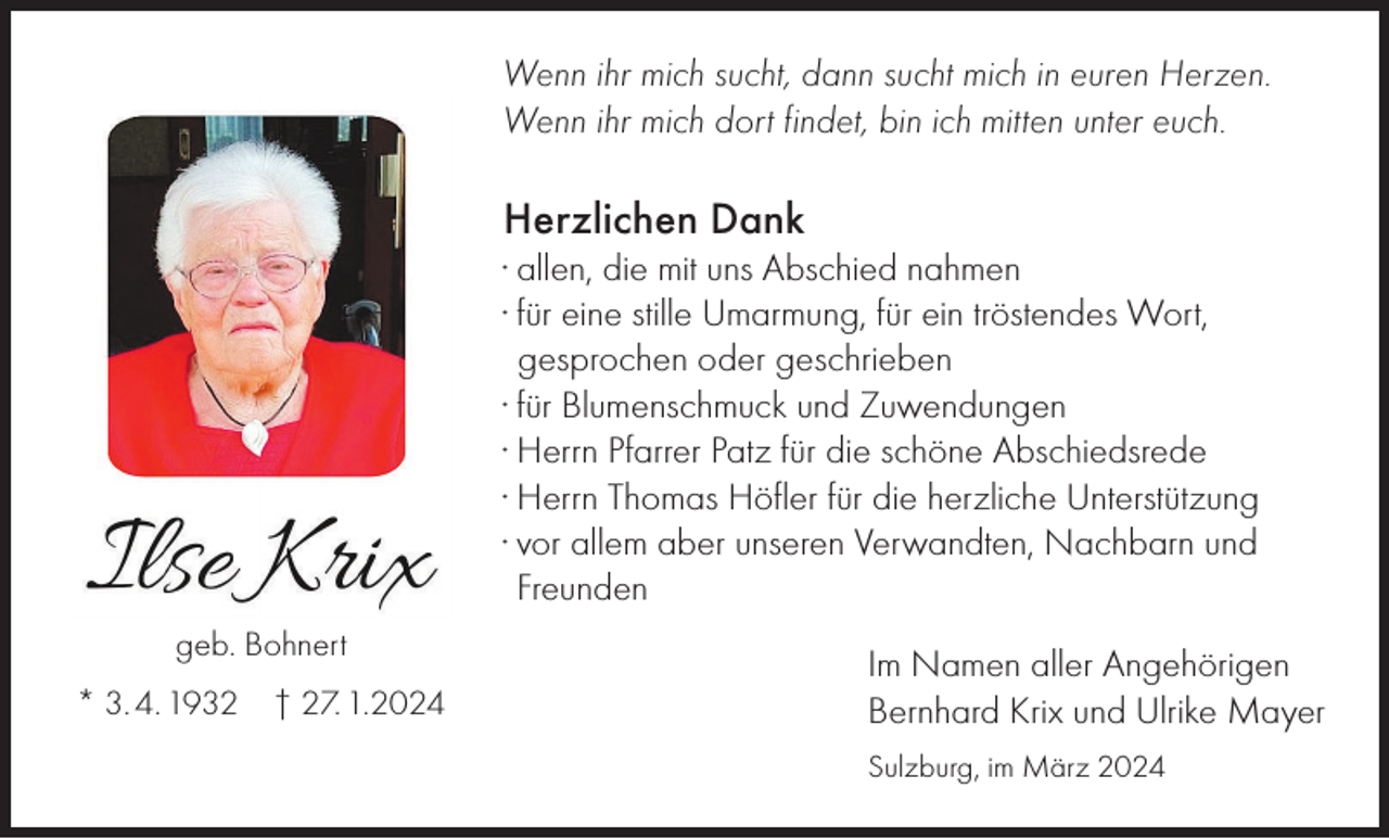 <p>Wenn ihr mich sucht, dann sucht mich in euren Herzen.<br />Wenn ihr mich dort findet, bin ich mitten unter euch.</p><p>Herzlichen Dank<br />· allen, die mit uns Abschied nahmen<br />· für eine stille Umarmung, für ein tröstendes Wort,<br />gesprochen oder geschrieben<br />· für Blumenschmuck und Zuwendungen<br />· Herrn Pfarrer Patz für die schöne Abschiedsrede<br />· Herrn Thomas Höfler für die herzliche Unterstützung<br />· vor allem aber unseren Verwandten, Nachbarn und<br />Freunden<br />geb. Bohnert<br />* 3. 4. 1932</p><p>† 27. 1.2024</p><p>Im Namen aller Angehörigen<br />Bernhard Krix und Ulrike Mayer<br />Sulzburg, im März 2024</p>