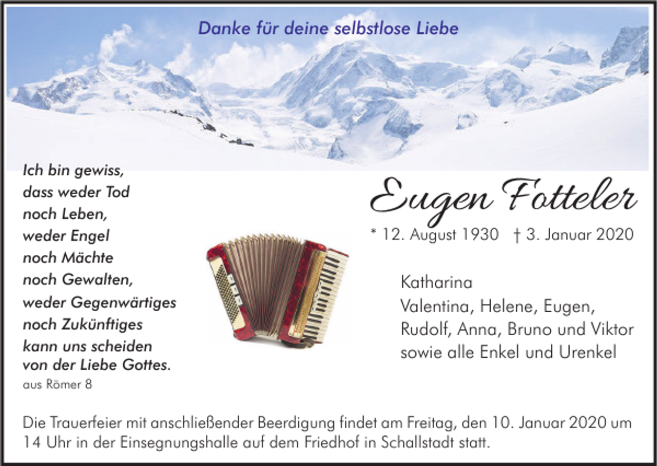 <p>Danke für deine selbstlose Liebe</p><p>Ich bin gewiss,<br />dass weder Tod<br />noch Leben,<br />weder Engel<br />noch Mächte<br />noch Gewalten,<br />weder Gegenwärtiges<br />noch Zukünftiges<br />kann uns scheiden<br />von der Liebe Gottes.</p><p>Eugen Fotteler<br />* 12. August 1930 † 3. Januar 2020</p><p>Katharina<br />Valentina, Helene, Eugen,<br />Rudolf, Anna, Bruno und Viktor<br />sowie alle Enkel und Urenkel</p><p>aus Römer 8</p><p>Die Trauerfeier mit anschließender Beerdigung findet am Freitag, den 10. Januar 2020 um<br />14 Uhr in der Einsegnungshalle auf dem Friedhof in Schallstadt statt.</p>