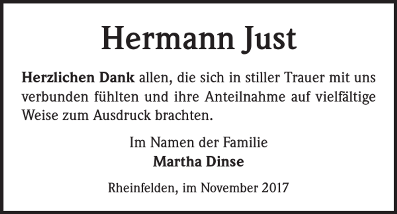 <p>Hermann Just<br />Herzlichen Dank allen, die sich in stiller Trauer mit uns<br />verbunden fühlten und ihre Anteilnahme auf vielfältige<br />Weise zum Ausdruck brachten.<br />Im Namen der Familie<br />Martha Dinse<br />Rheinfelden, im November 2017</p>