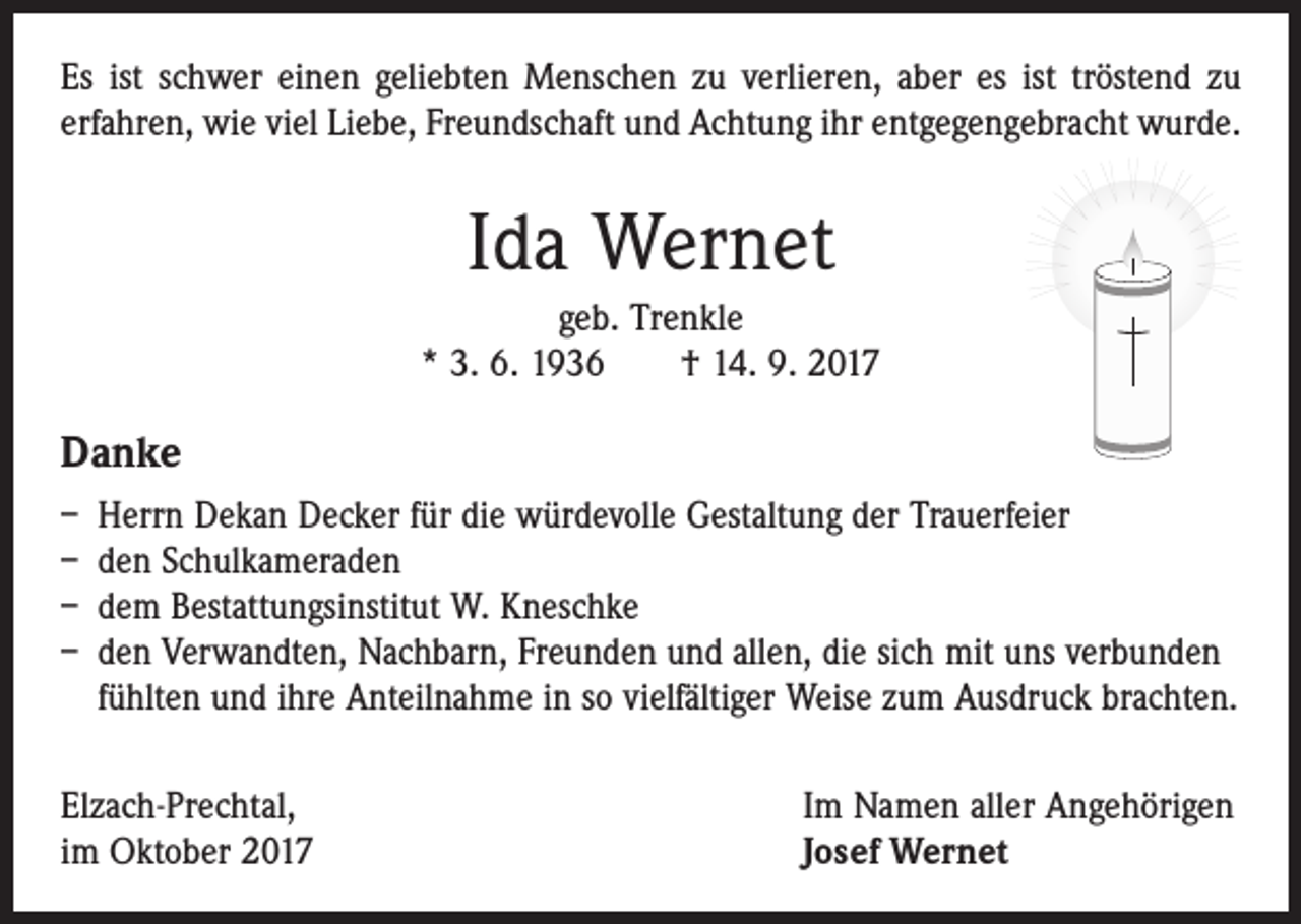 <p>Es ist schwer einen geliebten Menschen zu verlieren, aber es ist tröstend zu<br />erfahren, wie viel Liebe, Freundschaft und Achtung ihr entgegengebracht wurde.</p><p>Ida Wernet<br />geb. Trenkle<br />* 3. 6. 1936 † 14. 9. 2017</p><p>Danke<br />– Herrn Dekan Decker für die würdevolle Gestaltung der Trauerfeier<br />– den Schulkameraden<br />– dem Bestattungsinstitut W. Kneschke<br />– den Verwandten, Nachbarn, Freunden und allen, die sich mit uns verbunden<br />­ fühlten und ihre Anteilnahme in so vielfältiger Weise zum Ausdruck brachten.<br />Elzach-Prechtal,<br />im Oktober 2017</p><p>Im Namen aller Angehörigen<br />Josef Wernet</p>