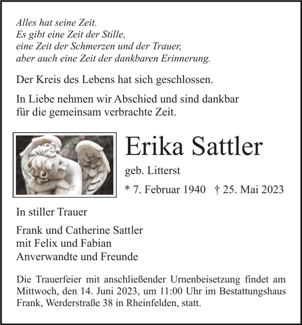 <p>Alles hat seine Zeit.<br />Es gibt eine Zeit der Stille,<br />eine Zeit der Schmerzen und der Trauer,<br />aber auch eine Zeit der dankbaren Erinnerung.</p><p>Der Kreis des Lebens hat sich geschlossen.<br />In Liebe nehmen wir Abschied und sind dankbar<br />für die gemeinsam verbrachte Zeit.</p><p>Erika Sattler<br />geb. Litterst<br />* 7. Februar 1940 † 25. Mai 2023<br />In stiller Trauer<br />Frank und Catherine Sattler<br />mit Felix und Fabian<br />Anverwandte und Freunde<br />Die Trauerfeier mit anschließender Urnenbeisetzung findet am<br />Mittwoch, den 14. Juni 2023, um 11:00 Uhr im Bestattungshaus<br />Frank, Werderstraße 38 in Rheinfelden, statt.</p>