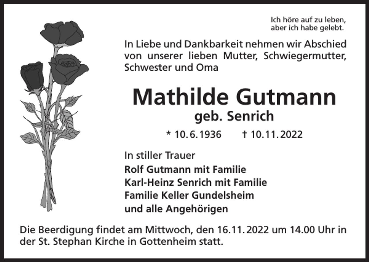 <p>Ich höre auf zu leben,<br />aber ich habe gelebt.</p><p>In Liebe und Dankbarkeit nehmen wir Abschied<br />von unserer lieben Mutter, Schwiegermutter,<br />Schwester und Oma</p><p>Mathilde Gutmann<br />geb. Senrich</p><p>* 10. 6. 1936 † 10. 11. 2022<br />In stiller Trauer<br />Rolf Gutmann mit Familie<br />Karl-Heinz Senrich mit Familie<br />Familie Keller Gundelsheim<br />und alle Angehörigen<br />Die Beerdigung findet am Mittwoch, den 16. 11. 2022 um 14.00 Uhr in<br />der St. Stephan Kirche in Gottenheim statt.</p>