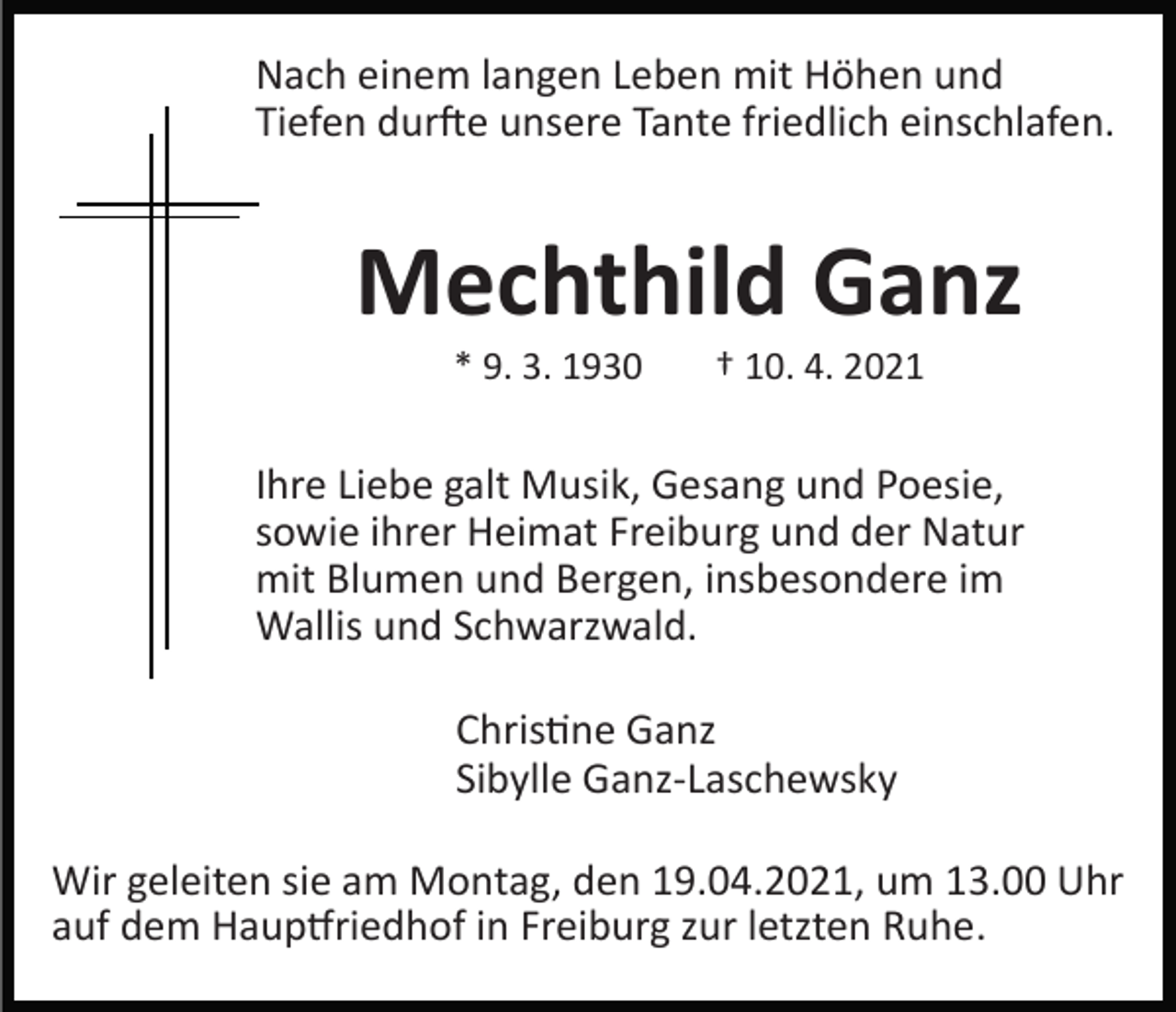 <p>Nach einem langen Leben mit Höhen und<br />Tiefen dur�e unsere Tante friedlich einschlafen.</p><p>Mechthild Ganz<br />* 9. 3. 1930</p><p>† 10. 4. 2021</p><p>Ihre Liebe galt Musik, Gesang und Poesie,<br />sowie ihrer Heimat Freiburg und der Natur<br />mit Blumen und Bergen, insbesondere im<br />Wallis und Schwarzwald.<br />Chris�ne Ganz<br />Sibylle Ganz­Laschewsky<br />Wir geleiten sie am Montag, den 19.04.2021, um 13.00 Uhr<br />auf dem Haup�riedhof in Freiburg zur letzten Ruhe.</p>