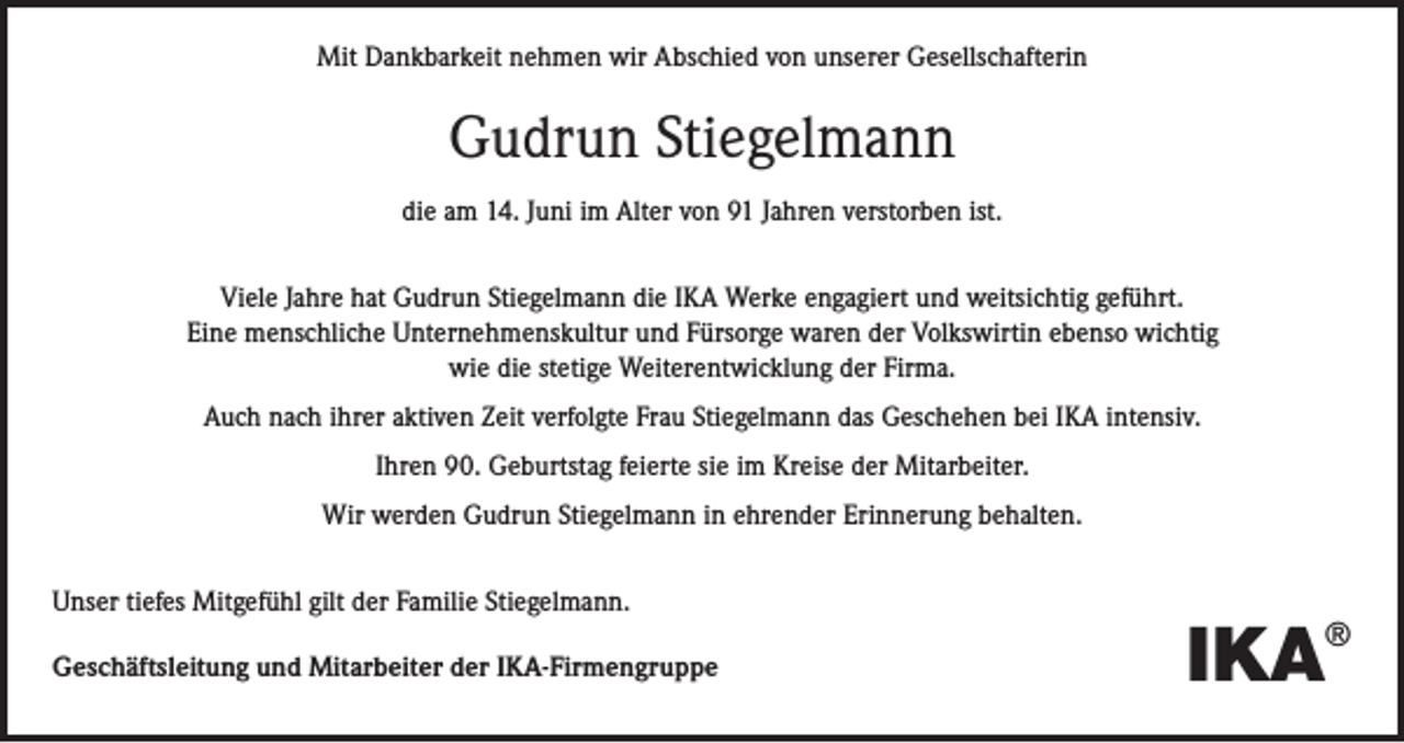 <p>Mit Dankbarkeit nehmen wir Abschied von unserer Gesellschafterin</p><p>Gudrun Stiegelmann<br />die am 14. Juni im Alter von 91 Jahren verstorben ist.<br />Viele Jahre hat Gudrun Stiegelmann die IKA Werke engagiert und weitsichtig geführt.<br />Eine menschliche Unternehmenskultur und Fürsorge waren der Volkswirtin ebenso wichtig<br />wie die stetige Weiterentwicklung der Firma.<br />Auch nach ihrer aktiven Zeit verfolgte Frau Stiegelmann das Geschehen bei IKA intensiv.<br />Ihren 90. Geburtstag feierte sie im Kreise der Mitarbeiter.<br />Wir werden Gudrun Stiegelmann in ehrender Erinnerung behalten.<br />Unser tiefes Mitgefühl gilt der Familie Stiegelmann.<br />Geschäftsleitung und Mitarbeiter der IKA-Firmengruppe</p><p>IKA</p><p>®</p>