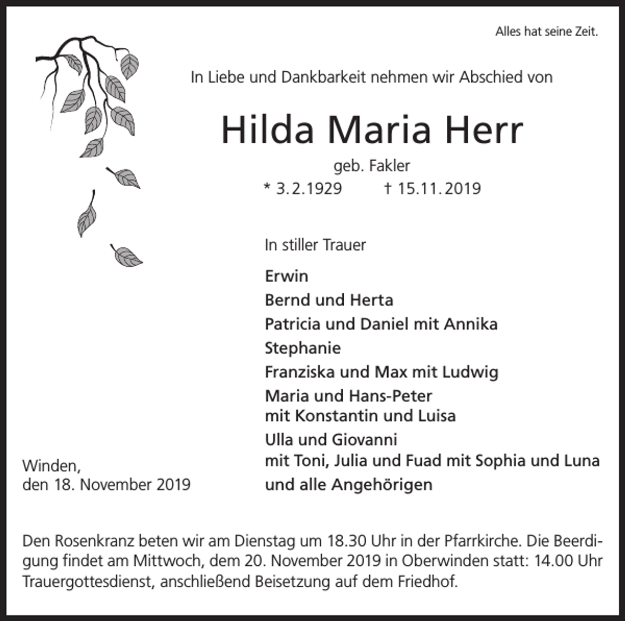 <p>Alles hat seine Zeit.</p><p>In Liebe und Dankbarkeit nehmen wir Abschied von</p><p>Hilda Maria Herr<br />geb. Fakler<br />* 3. 2.1929<br />† 15.11. 2019<br />In stiller Trauer</p><p>Winden,<br />den 18. November 2019</p><p>Erwin<br />Bernd und Herta<br />Patricia und Daniel mit Annika<br />Stephanie<br />Franziska und Max mit Ludwig<br />Maria und Hans-Peter<br />mit Konstantin und Luisa<br />Ulla und Giovanni<br />mit Toni, Julia und Fuad mit Sophia und Luna<br />und alle Angehörigen</p><p>Den Rosenkranz beten wir am Dienstag um 18.30 Uhr in der Pfarrkirche. Die Beerdigung findet am Mittwoch, dem 20. November 2019 in Oberwinden statt: 14.00 Uhr<br />Trauergottesdienst, anschließend Beisetzung auf dem Friedhof.</p>