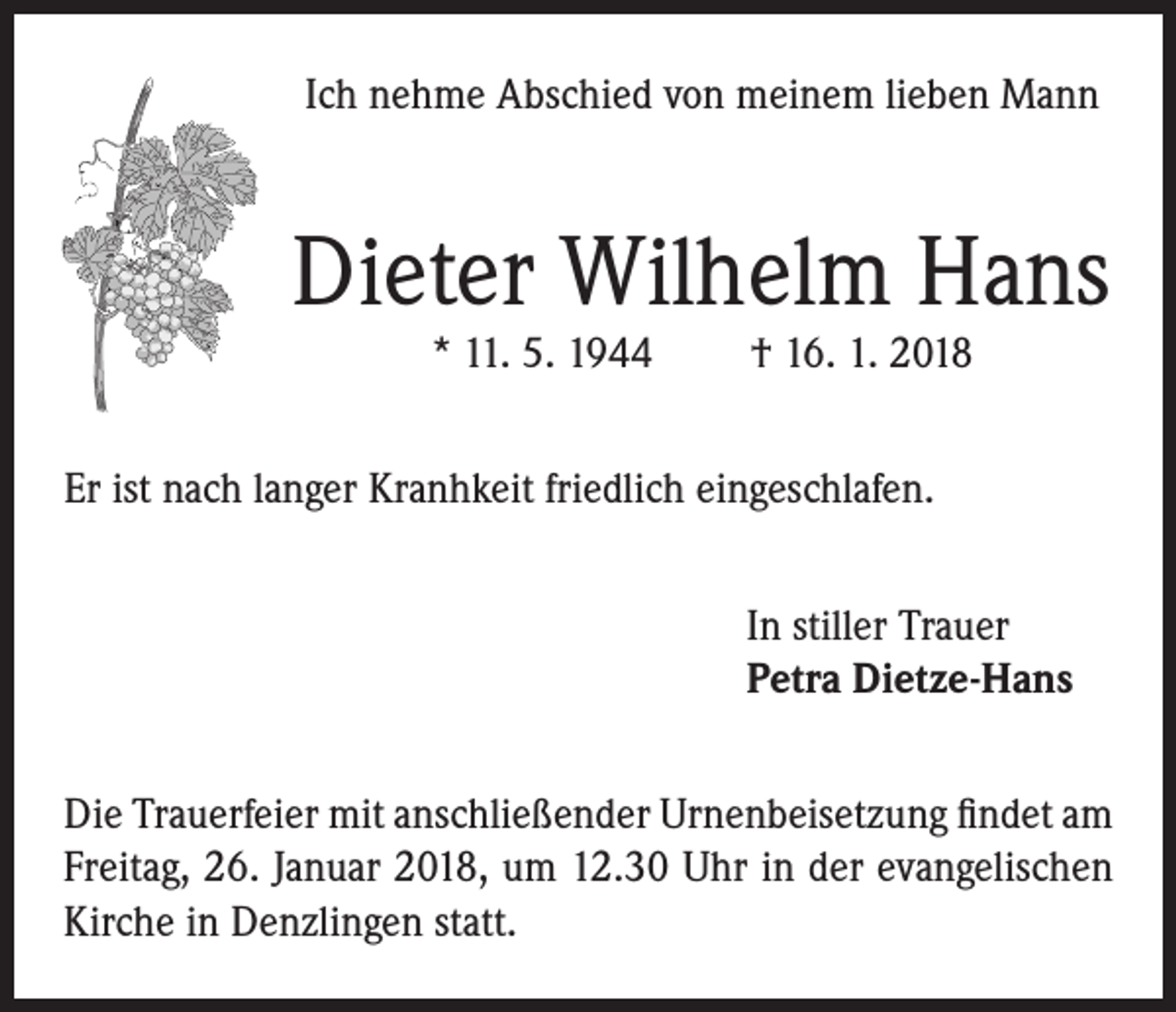 <p>Ich nehme Abschied von meinem lieben Mann</p><p>Dieter Wilhelm Hans<br />* 11. 5. 1944</p><p>† 16. 1. 2018</p><p>Er ist nach langer Kranhkeit friedlich eingeschlafen.<br />In stiller Trauer<br />Petra Dietze-Hans<br />Die Trauerfeier mit anschließender Urnenbeisetzung findet am<br />Freitag, 26. Januar 2018, um 12.30 Uhr in der evangelischen<br />Kirche in Denzlingen statt.</p>