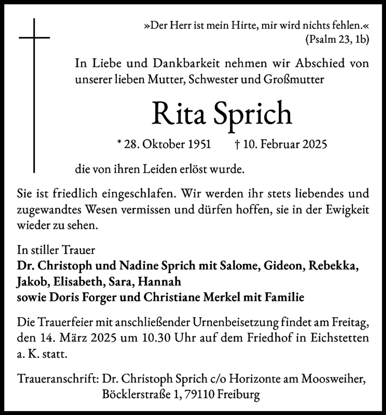 <p>»Der Herr ist mein Hirte, mir wird nichts fehlen.«<br />(Psalm 23, 1b)</p><p>In Liebe und Dankbarkeit nehmen wir Abschied von<br />unserer lieben Mutter, Schwester und Großmutter</p><p>Rita Sprich<br />* 28. Oktober 1951</p><p>† 10. Februar 2025</p><p>die von ihren Leiden erlöst wurde.<br />Sie ist friedlich eingeschlafen. Wir werden ihr stets liebendes und<br />zugewandtes Wesen vermissen und dürfen hoffen, sie in der Ewigkeit<br />wieder zu sehen.<br />In stiller Trauer<br />Dr. Christoph und Nadine Sprich mit Salome, Gideon, Rebekka,<br />Jakob, Elisabeth, Sara, Hannah<br />sowie Doris Forger und Christiane Merkel mit Familie<br />Die Trauerfeier mit anschließender Urnenbeisetzung findet am Freitag,<br />den 14. März 2025 um 10.30 Uhr auf dem Friedhof in Eichstetten<br />a. K. statt.<br />Traueranschrift: Dr. Christoph Sprich c/o Horizonte am Moosweiher,<br />Böcklerstraße 1, 79110 Freiburg</p>