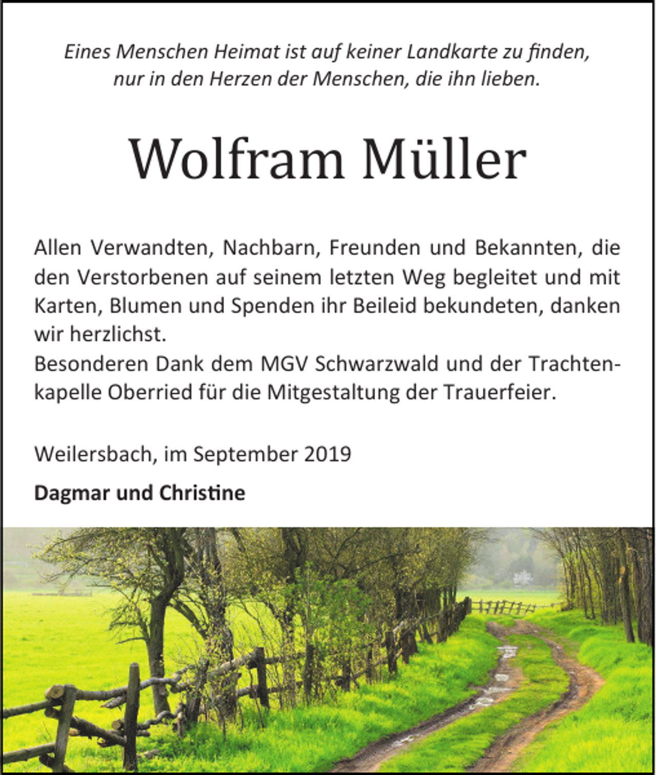 <p>Eines Menschen Heimat ist auf keiner Landkarte zu finden,<br />nur in den Herzen der Menschen, die ihn lieben.</p><p>Wolfram Müller<br />Allen Verwandten, Nachbarn, Freunden und Bekannten, die<br />den Verstorbenen auf seinem letzten Weg begleitet und mit<br />Karten, Blumen und Spenden ihr Beileid bekundeten, danken<br />wir herzlichst.<br />Besonderen Dank dem MGV Schwarzwald und der Trachtenkapelle Oberried für die Mitgestaltung der Trauerfeier.<br />Weilersbach, im September 2019<br />Dagmar und Christine</p>