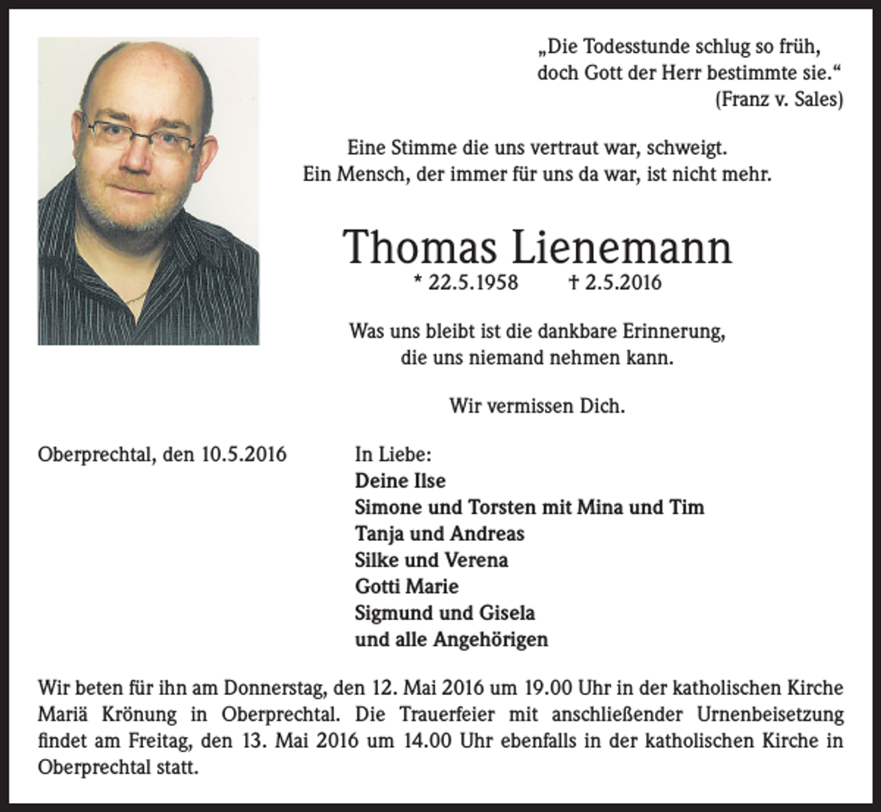 <p>„Die Todesstunde schlug so früh,<br />doch Gott der Herr bestimmte sie.“</p><p>(Franz v. Sales)<br />Eine Stimme die uns vertraut war, schweigt.<br />Ein Mensch, der immer für uns da war, ist nicht mehr.</p><p>Thomas Lienemann<br />* 22.5.1958</p><p>† 2.5.2016</p><p>Was uns bleibt ist die dankbare Erinnerung,<br />die uns niemand nehmen kann.<br />Wir vermissen Dich.<br />Oberprechtal, den 10.5.2016 In Liebe:<br />Deine Ilse<br />Simone und Torsten mit Mina und Tim<br />Tanja und Andreas<br />Silke und Verena<br />Gotti Marie<br />Sigmund und Gisela<br />und alle Angehörigen<br />Wir beten für ihn am Donnerstag, den 12. Mai 2016 um 19.00 Uhr in der katholischen Kirche<br />Mariä Krönung in Oberprechtal. Die Trauerfeier mit anschließender Urnenbeisetzung<br />findet am Freitag, den 13. Mai 2016 um 14.00 Uhr ebenfalls in der katholischen Kirche in<br />Oberprechtal statt.</p>