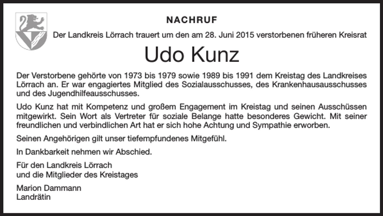 <p>NACHRUF<br />Der Landkreis Lörrach trauert um den am 28. Juni 2015 verstorbenen früheren Kreisrat</p><p>Udo Kunz<br />Der Verstorbene gehörte von 1973 bis 1979 sowie 1989 bis 1991 dem Kreistag des Landkreises<br />Lörrach an. Er war engagiertes Mitglied des Sozialausschusses, des Krankenhausausschusses<br />und des Jugendhilfeausschusses.<br />Udo Kunz hat mit Kompetenz und großem Engagement im Kreistag und seinen Ausschüssen<br />mitgewirkt. Sein Wort als Vertreter für soziale Belange hatte besonderes Gewicht. Mit seiner<br />freundlichen und verbindlichen Art hat er sich hohe Achtung und Sympathie erworben.<br />Seinen Angehörigen gilt unser tiefempfundenes Mitgefühl.<br />In Dankbarkeit nehmen wir Abschied.<br />Für den Landkreis Lörrach<br />und die Mitglieder des Kreistages<br />Marion Dammann<br />Landrätin</p>