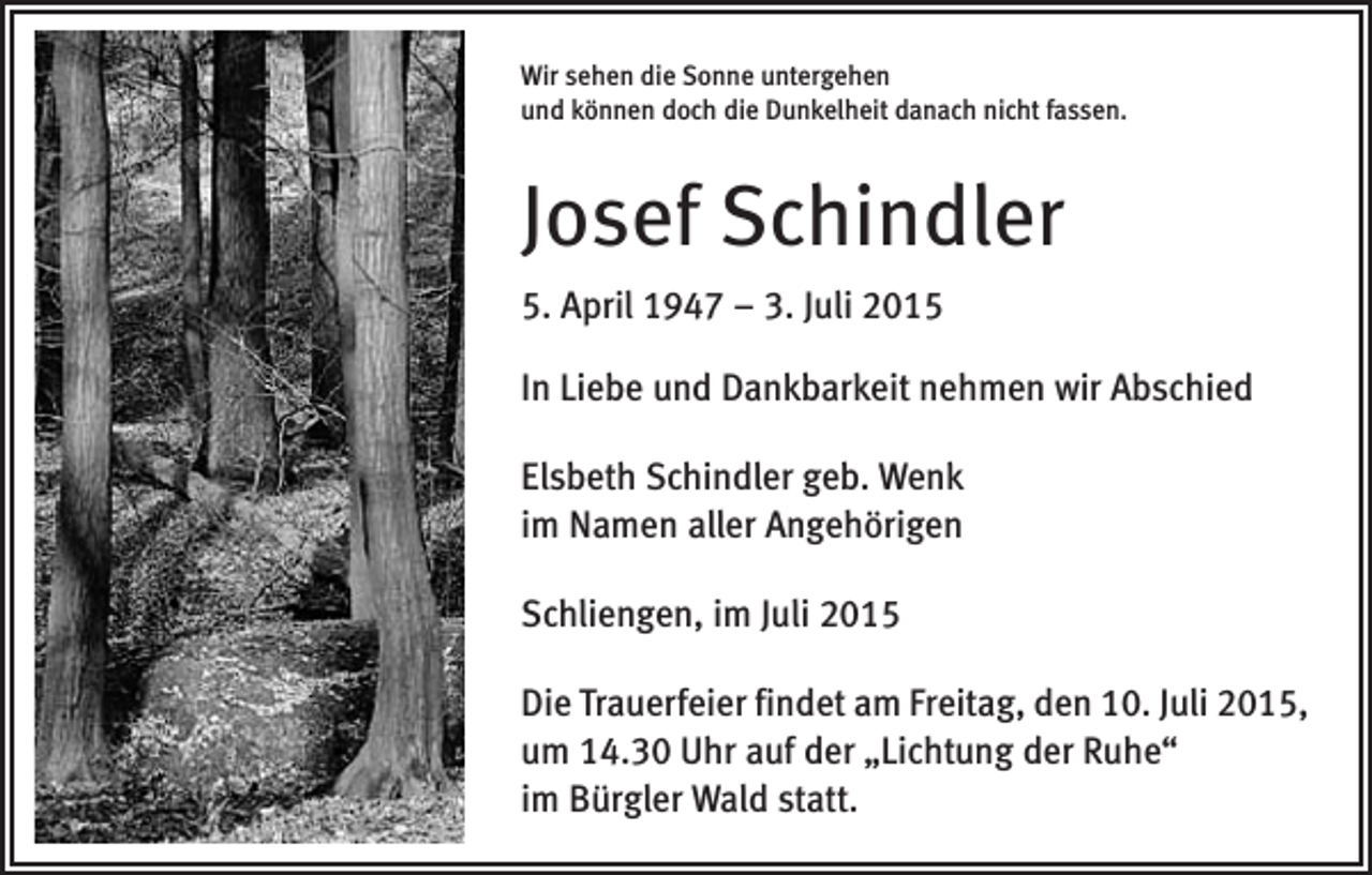 <p>Wir sehen die Sonne untergehen<br />und können doch die Dunkelheit danach nicht fassen.</p><p>Josef Schindler<br />5. April 1947 – 3. Juli 2015<br />In Liebe und Dankbarkeit nehmen wir Abschied<br />Elsbeth Schindler geb. Wenk<br />im Namen aller Angehörigen<br />Schliengen, im Juli 2015<br />Die Trauerfeier findet am Freitag, den 10. Juli 2015,<br />um 14.30 Uhr auf der „Lichtung der Ruhe“<br />im Bürgler Wald statt.</p>