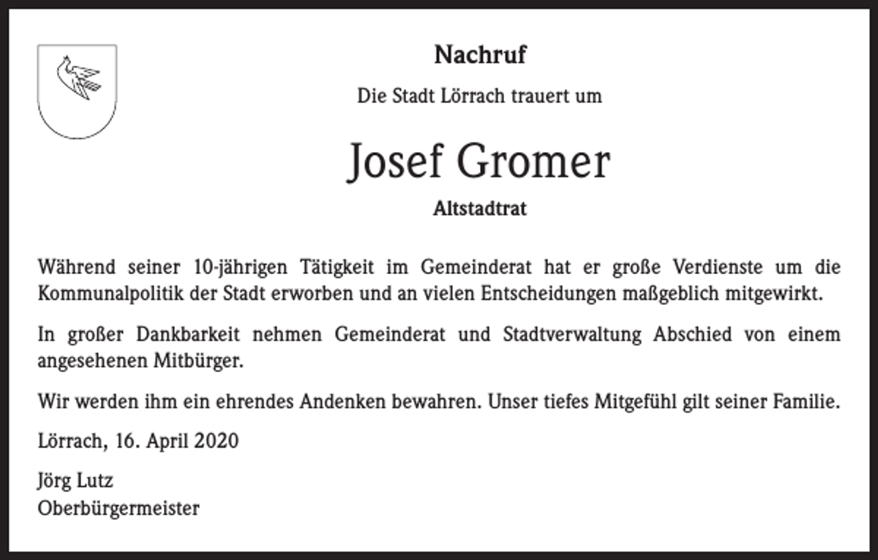 <p>Nachruf<br />Die Stadt Lörrach trauert um</p><p>Josef Gromer<br />Altstadtrat<br />Während seiner 10-jährigen Tätigkeit im Gemeinderat hat er große Verdienste um die<br />Kommunalpolitik der Stadt erworben und an vielen Entscheidungen maßgeblich mitgewirkt.<br />In großer Dankbarkeit nehmen Gemeinderat und Stadtverwaltung Abschied von einem<br />angesehenen Mitbürger.<br />Wir werden ihm ein ehrendes Andenken bewahren. Unser tiefes Mitgefühl gilt seiner Familie.<br />Lörrach, 16. April 2020<br />Jörg Lutz<br />Oberbürgermeister</p>