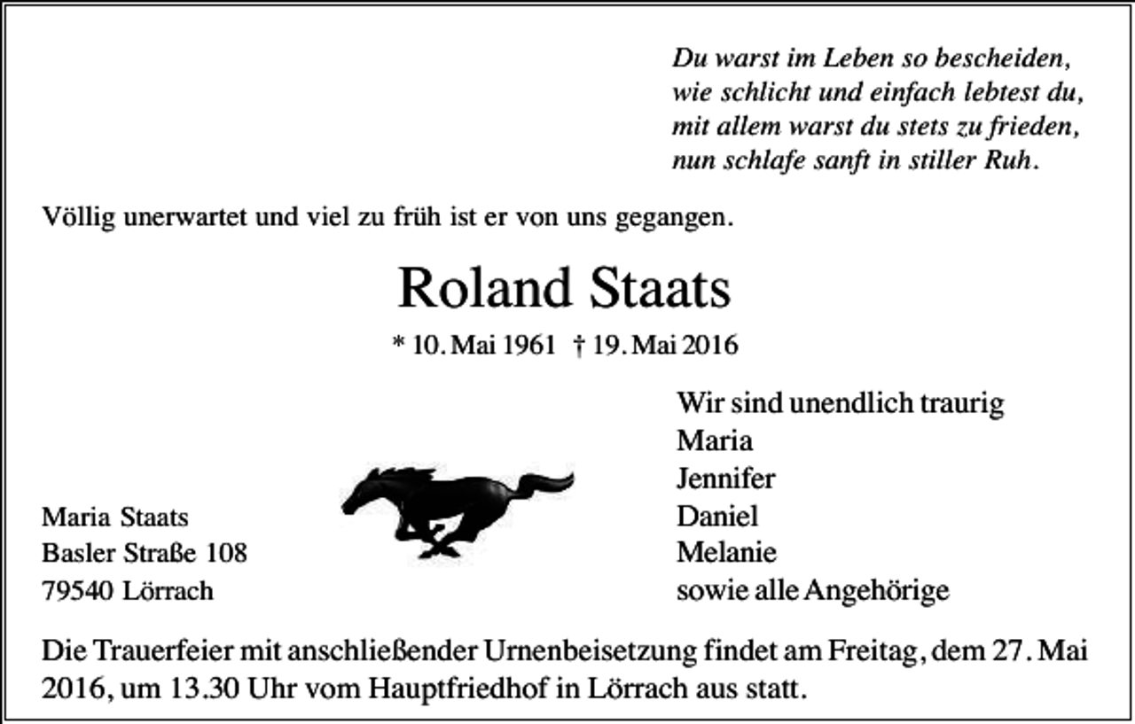 <p>Du warst im Leben so bescheiden,<br />wie schlicht und einfach lebtest du,<br />mit allem warst du stets zu frieden,<br />nun schlafe sanft in stiller Ruh.<br />Völlig unerwartet und viel zu früh ist er von uns gegangen.</p><p>Roland Staats<br />* 10. Mai 1961 † 19. Mai 2016</p><p>Maria Staats<br />Basler Straße 108<br />79540 Lörrach</p><p>Wir sind unendlich traurig<br />Maria<br />Jennifer<br />Daniel<br />Melanie<br />sowie alle Angehörige</p><p>Die Trauerfeier mit anschließender Urnenbeisetzung findet am Freitag, dem 27. Mai<br />2016, um 13.30 Uhr vom Hauptfriedhof in Lörrach aus statt.</p>