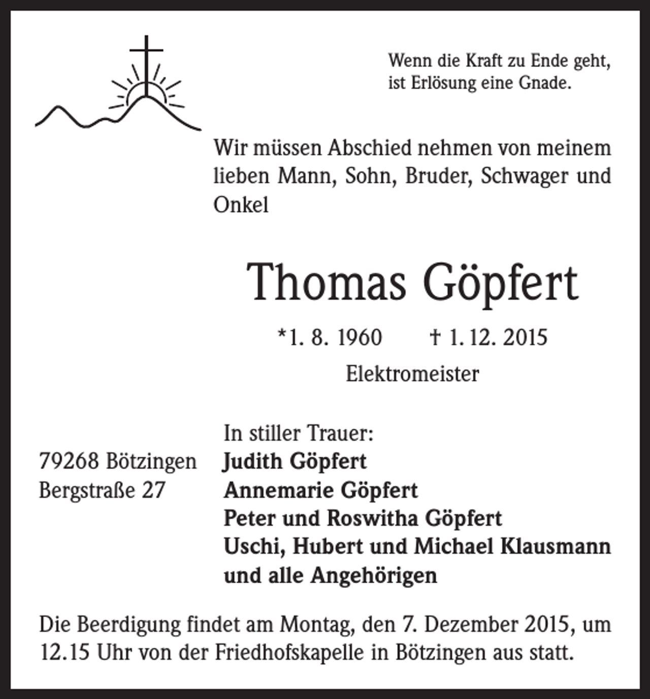 <p>Wenn die Kraft zu Ende geht,<br />ist Erlösung eine Gnade.</p><p>Wir müssen Abschied nehmen von meinem<br />lieben Mann, Sohn, Bruder, Schwager und<br />Onkel</p><p>Thomas Göpfert<br />*1. 8. 1960 † 1. 12. 2015<br />Elektromeister</p><p>In stiller Trauer:<br />79268 Bötzingen Judith Göpfert<br />Bergstraße 27 Annemarie Göpfert<br />Peter und Roswitha Göpfert<br />Uschi, Hubert und Michael Klausmann<br />und alle Angehörigen<br />Die Beerdigung findet am Montag, den 7. Dezember 2015, um<br />12.15 Uhr von der Friedhofskapelle in Bötzingen aus statt.</p>