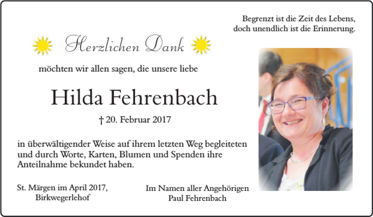 <p>Herzlichen Dank</p><p>Begrenzt ist die Zeit des Lebens,<br />doch unendlich ist die Erinnerung.</p><p>möchten wir allen sagen, die unsere liebe</p><p>Hilda Fehrenbach<br />† 20. Februar 2017</p><p>in überwältigender Weise auf ihrem letzten Weg begleiteten<br />und durch Worte, Karten, Blumen und Spenden ihre<br />Anteilnahme bekundet haben.<br />St. Märgen im April 2017,<br />Birkwegerlehof</p><p>Im Namen aller Angehörigen<br />Paul Fehrenbach</p>