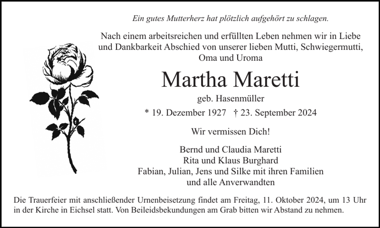 <p>Ein gutes Mutterherz hat plötzlich aufgehört zu schlagen.</p><p>Nach einem arbeitsreichen und erfüllten Leben nehmen wir in Liebe<br />und Dankbarkeit Abschied von unserer lieben Mutti, Schwiegermutti,<br />Oma und Uroma</p><p>Martha Maretti<br />geb. Hasenmüller<br />* 19. Dezember 1927 † 23. September 2024<br />Wir vermissen Dich!<br />Bernd und Claudia Maretti<br />Rita und Klaus Burghard<br />Fabian, Julian, Jens und Silke mit ihren Familien<br />und alle Anverwandten<br />Die Trauerfeier mit anschließender Urnenbeisetzung findet am Freitag, 11. Oktober 2024, um 13 Uhr<br />in der Kirche in Eichsel statt. Von Beileidsbekundungen am Grab bitten wir Abstand zu nehmen.</p>
