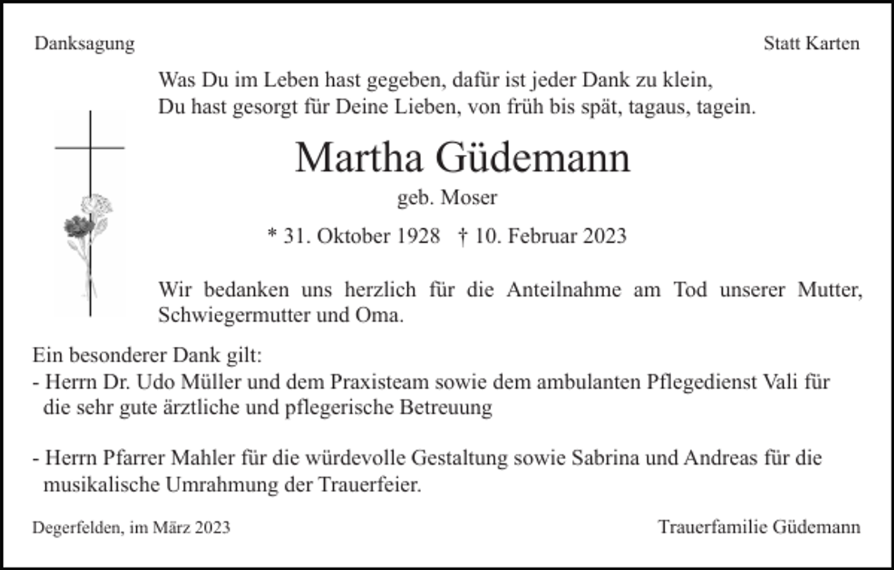 <p>Danksagung</p><p>Statt Karten</p><p>Was Du im Leben hast gegeben, dafür ist jeder Dank zu klein,<br />Du hast gesorgt für Deine Lieben, von früh bis spät, tagaus, tagein.</p><p>Martha Güdemann<br />geb. Moser<br />* 31. Oktober 1928 † 10. Februar 2023<br />Wir bedanken uns herzlich für die Anteilnahme am Tod unserer Mutter,<br />Schwiegermutter und Oma.<br />Ein besonderer Dank gilt:<br />- Herrn Dr. Udo Müller und dem Praxisteam sowie dem ambulanten Pflegedienst Vali für<br />die sehr gute ärztliche und pflegerische Betreuung<br />- Herrn Pfarrer Mahler für die würdevolle Gestaltung sowie Sabrina und Andreas für die<br />musikalische Umrahmung der Trauerfeier.<br />Degerfelden, im März 2023</p><p>Trauerfamilie Güdemann</p>