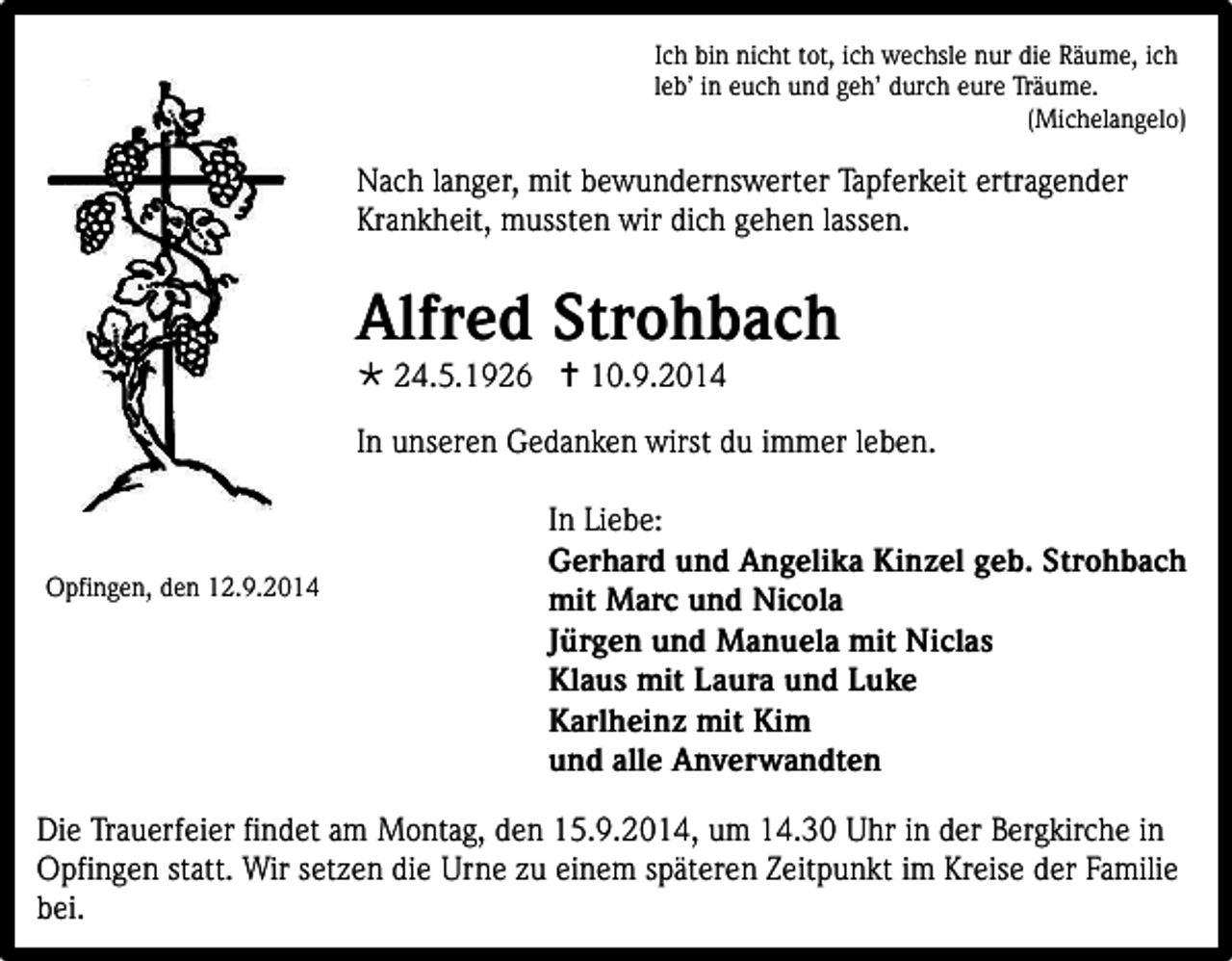 <p>Ich bin nicht tot, ich wechsle nur die Räume, ich<br />leb’ in euch und geh’ durch eure Träume.<br />(Michelangelo)</p><p>Nach langer, mit bewundernswerter Tapferkeit ertragender<br />Krankheit, mussten wir dich gehen lassen.</p><p>Alfred Strohbach<br /> 24.5.1926  10.9.2014</p><p>In unseren Gedanken wirst du immer leben.</p><p>Opfingen, den 12.9.2014</p><p>In Liebe:<br />Gerhard und Angelika Kinzel geb. Strohbach<br />mit Marc und Nicola<br />Jürgen und Manuela mit Niclas<br />Klaus mit Laura und Luke<br />Karlheinz mit Kim<br />und alle Anverwandten</p><p>Die Trauerfeier findet am Montag, den 15.9.2014, um 14.30 Uhr in der Bergkirche in<br />Opfingen statt. Wir setzen die Urne zu einem späteren Zeitpunkt im Kreise der Familie<br />bei.</p>