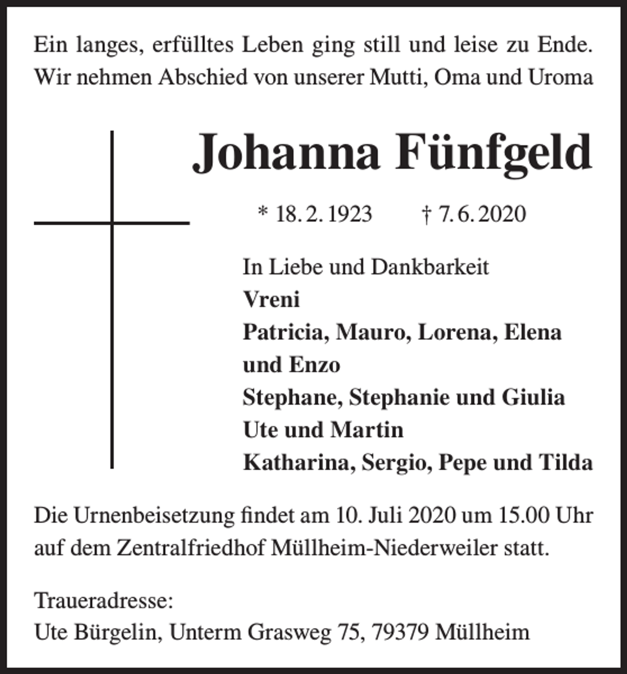 <p>Ein langes, erfülltes Leben ging still und leise zu Ende.<br />Wir nehmen Abschied von unserer Mutti, Oma und Uroma</p><p>Johanna Fünfgeld<br />* 18. 2. 1923 † 7. 6. 2020<br />In Liebe und Dankbarkeit<br />Vreni<br />Patricia, Mauro, Lorena, Elena<br />und Enzo<br />Stephane, Stephanie und Giulia<br />Ute und Martin<br />Katharina, Sergio, Pepe und Tilda<br />Die Urnenbeisetzung findet am 10. Juli 2020 um 15.00 Uhr<br />auf dem Zentralfriedhof Müllheim-Niederweiler statt.<br />Traueradresse:<br />Ute Bürgelin, Unterm Grasweg 75, 79379 Müllheim</p>
