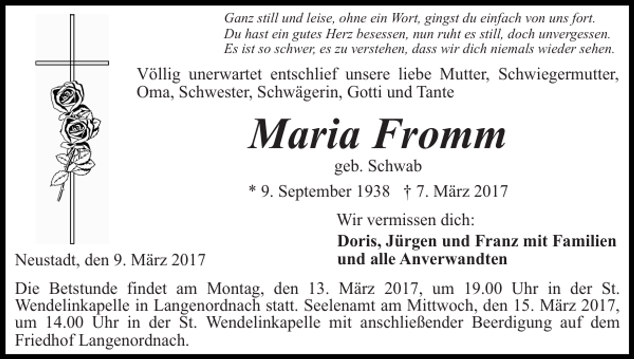 <p>Ganz still und leise, ohne ein Wort, gingst du einfach von uns fort.<br />Du hast ein gutes Herz besessen, nun ruht es still, doch unvergessen.<br />Es ist so schwer, es zu verstehen, dass wir dich niemals wieder sehen.</p><p>Völlig unerwartet entschlief unsere liebe Mutter, Schwiegermutter,<br />Oma, Schwester, Schwägerin, Gotti und Tante</p><p>Maria Fromm</p><p>geb. Schwab<br />* 9. September 1938 † 7. März 2017</p><p>Neustadt, den 9. März 2017</p><p>Wir vermissen dich:<br />Doris, Jürgen und Franz mit Familien<br />und alle Anverwandten</p><p>Die Betstunde findet am Montag, den 13. März 2017, um 19.00 Uhr in der St.<br />Wendelinkapelle in Langenordnach statt. Seelenamt am Mittwoch, den 15. März 2017,<br />um 14.00 Uhr in der St. Wendelinkapelle mit anschließender Beerdigung auf dem<br />Friedhof Langenordnach.</p>